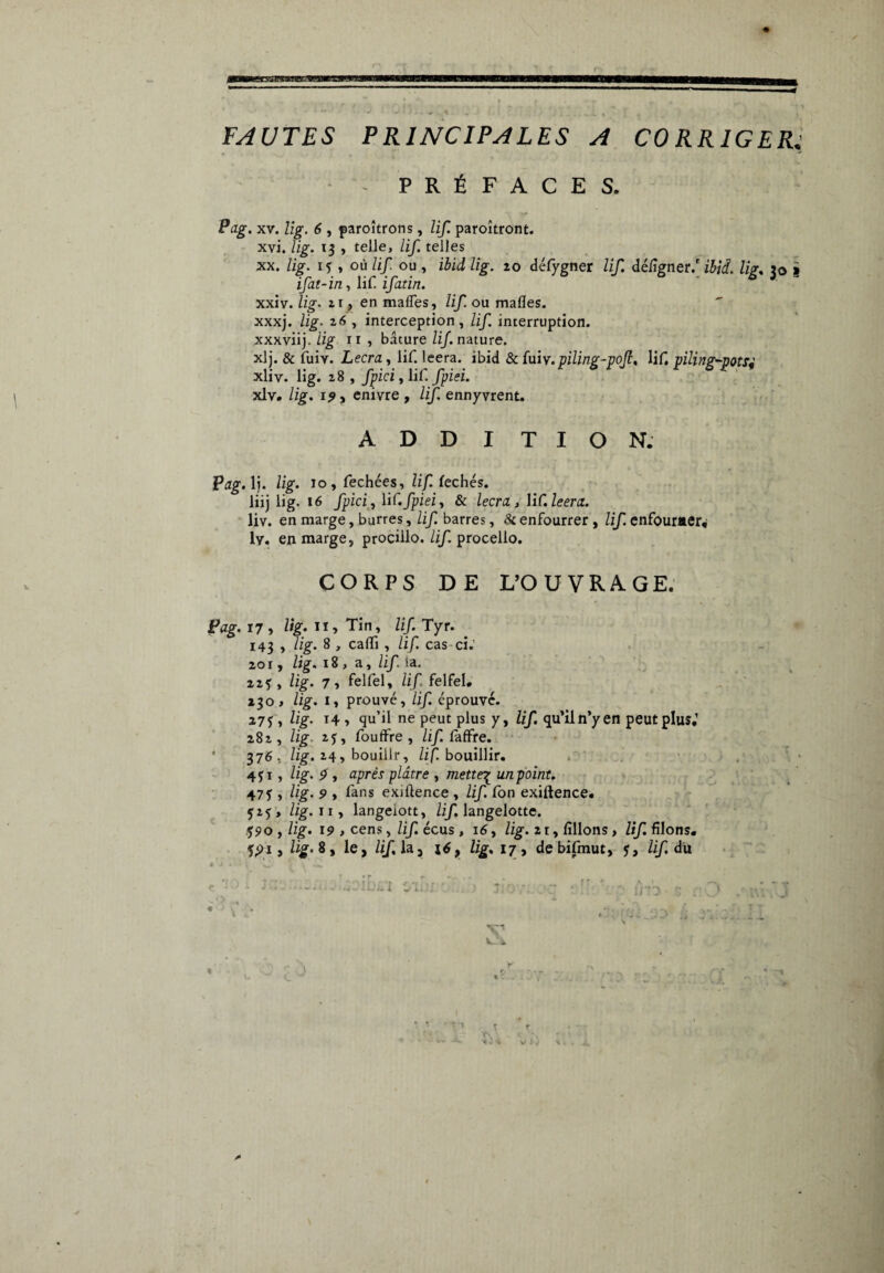 FAUTES PRINCIPALES A CORRIGER PRÉFACES. Pag. xv. lig. 6 , paroîtrons, lif. paroîtront. xvi. lig. 13 , telle, lif. telles xx. lig. if , où lif ou , ibid lig. 20 défygner lif. déiîgner/ ibid. lig. 30 ifat-in, lif ifatin. xxiv. lig. 21, en malles, lif ou malles, xxxj. lig- 26 , interception, lif interruption, xxxviij. lig il , bâture lif. nature. xlj. & fuiv. Lecra, lif. leera. ibid & fuiv.piling-pojl, lif, piling-potsj xliv. lig. 28, fpici, lif. fpiei. xlv. lig. 15», enivre, lif. ennyvrent. ADDITION. Pag. 1). lig. 10, fechées, lifte chés. liij lig. 16 fpici, lif.fpieiy & km, lif.Zeenr. liv. en marge, barres, lif. barres, & enfourrer , lif. enfourner, lv. en marge, procillo. lif. procello. CORPS DE L’OUVRAGE. Pag. 17 > lig; Tin, lif. Tyr. _ 143 , lig. 8 , caffi , lif. cas ci.’ 2or, lig. 18 , a, lif. la. 22? , lig. 7 y felfel, lif. felfel. 230 > lig. I, prouvé, lif. éprouvé. , lig- T4 1 qu’il ne peut plus y, lif. qu’iln’yen peut plus,’ 282, lig 2J, foudre , lif. fàfifre. 376, lig. 24, bouillr, lif. bouillir. 451, lig. p y après plâtre , mette£ unpoint. 47y , lig. 9 , fans exjftence , lif. fon exiftence. 525 , //g. 11, langeiott, lif. langelotte. 590, lig. 19 > cens, lif. écus , 16, lig. 2 r, filions , lif. filons. 5,91, lig. 8, le, lif. la, lig, 17, de bifmut, y, lif. du *..^.4^.11 « T T r