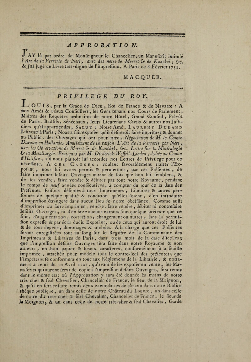 APPROBATION. V J AY lu par ordre de Monfeigneur le Chancelier, un Manufcrit intitulé l'Art de la Ferrerie de Neri, avec des notes de Merret £> de Kunckel ; éfc. &j’ai jugé ce Livre très-djgne de l’impreflion. A Paris ce 6 Février 1752. MACQUEL PRIVILEGE DU R O Y. I— OUÏS, par la Grâce de Dieu , Roi de France & de Navarre : A nos Amés & beaux Confeillers, les Gens tenans nos Cours de Parlement, M aîtres des Requetes ordinaires de notre Hôtel, Grand Gonfeil , Prévôt de Paris. Baillifs, Sénéchaux, leurs Lieutenans Civils & autres nos Jufti- ciers qu’il appartiendra, Salut : Notre Amé, Laurent Durand Libraire à Paris , Nous a fait expofer qu’il délîreroit faire imprimer & donner au Public, des Ouvrages qui ont pour titre, Négociation de M. le Comte Davaux en Hollande. Amufement de la raifort L'Art delà. Verrerie par Neri, ave, les Ob ervatians d>. Mrret Gr d* Kunckel, &c. Lettre fur la Minéralogie & la Métallurgie Pratiju^s par M. üiederick Wejfell-Linden , dédiée au Comte à'Haàfax, s’il nous plailoit lui accorder nos Lettres de Privilège pour ce néceflaire. A ces Causes: voulant favorablement traiter l’Ex- pofinr nous lui avons permis & permettons, par ces Préfentes , de faire imprimer lefdits Ouvrages autant de fois que bon lui femblera, & de les vendre, faire vendre & débiter par tout notre Royaume, pendant îe temps de neuf années confécutiv^s, à compter du tour de la date des Préfentes. Faifons défentes à tous Imprimeurs , Libraires & autres per- lon nés de quelque qualité & condition qu’elles loient , d'en introduire d’imprefîion étrangère dans aucun lieu de notre obéiffance. Comme aulii d’imprimer ou faire imprimer , vendre , faire vendre , débiter ni contrefaire leflits Ouvrages, ni d en fahe aucuns extraits fous quelque prétexte que ce foit, d’augmentation, correéhon, changement ou autres , fins la permif- fîon exprefle & par écrit dudit Hxpofmr, ou de ceux qui auront droit de lui & de tous dépens , dommages & intérêts. A la charge que ces Préfentes feront enregiftrées tout au long fur le Regiftre de la Communauté des Imprimeurs & Libraires de Paris, dans trois mois de la date d’ice les que l’impreflion defdits Ouvrages lera faite dans notre Royaume & non ailleurs , en bon papier & beaux ca radere s , conformément à la feuille imprimée , attachée pour modèle fous le contre-fcel des preTentes; que l’impérrant le conformera en tout aux Réglemens de la Librairie, & notta- me t à ceiui du 10 Avril 1 izs , qu’avant de les expofer en vente, les Ma- nulcrits qui auront lervi de copie à l’impie (fi on defdits Ouvrages, fera remis dans le meme état où l’Approbation y aura été donnée ès mains de notre très cher & féal Chevalier, Chancelier de France, le fleur de la Moignon, & qu’il en fera enfuite remis deux exemplai es de chacun dans notre Biblio¬ thèque publiq e, un dans celle de notre Château du Louvre, undanscelle de mure dit très-cher & féal Chevalier, Chancelier de France, le fleurde la Moignon, & un dans cene de notre, très-cher & féal Chevalier, Garde