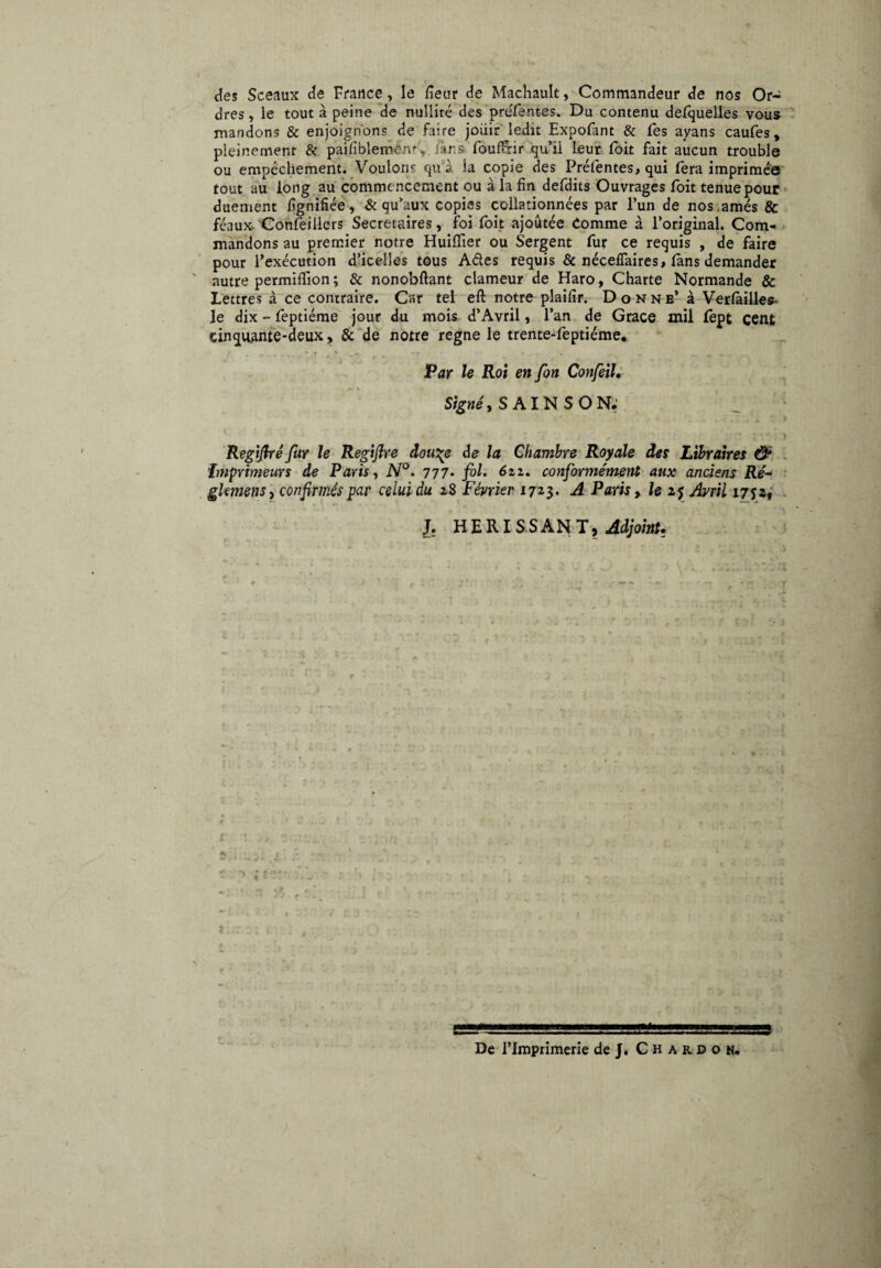 des Sceaux de France, le /leur de Machault, Commandeur de nos Or¬ dres , le tout à peine de nullité des préfentes. Du contenu defquelles vous mandons & enjoignons de faire joiiir ledit Expofant & fes ayans caufes, pleinement & pailiblemën% làns foulFrir qu’ii leur foit fait aucun trouble ou empêchement. Voulons qu'à la copie des Préfentes, qui fera imprimée tout au long au comme ncement ou à la fin defdits Ouvrages foit tenue pour duement lignifiée, & qu’aux copias collationnées par l’un de nos.amés & féaux Conseillers Secrétaires, foi foit ajoutée Comme à l’original. Com¬ mandons au premier notre Huilïier ou Sergent fur ce requis , de faire pour l’exécution d’icelles tous Ades requis & nécelTaires, fans demander autre permiflion ; & nonobftant clameur de Haro, Charte Normande & Lettres à ce contraire. Car tel eli notre plaifir. Donne’ à Verlàilles- le dix - feptiéme jour du mois d’Avril, l’an de Grâce mil fept cent cinquante-deux, & de notre régné le trente-feptiéme. Par le Roi en fon Confeil. Signé, S AI N S O N.' Regifré far le Reg'tjlre douge de la Chambre Royale des Libraires & Imprimeurs de Paris, N°. 777* fol. 6zi. conformément aux anciens Ré- glmens} confirmés par celui du 28 Février 1723. A Paris, le 25 Avril 175:2, J. HERISSANT, Adjoint. 5 De l’Imprimerie de J. Chardon.