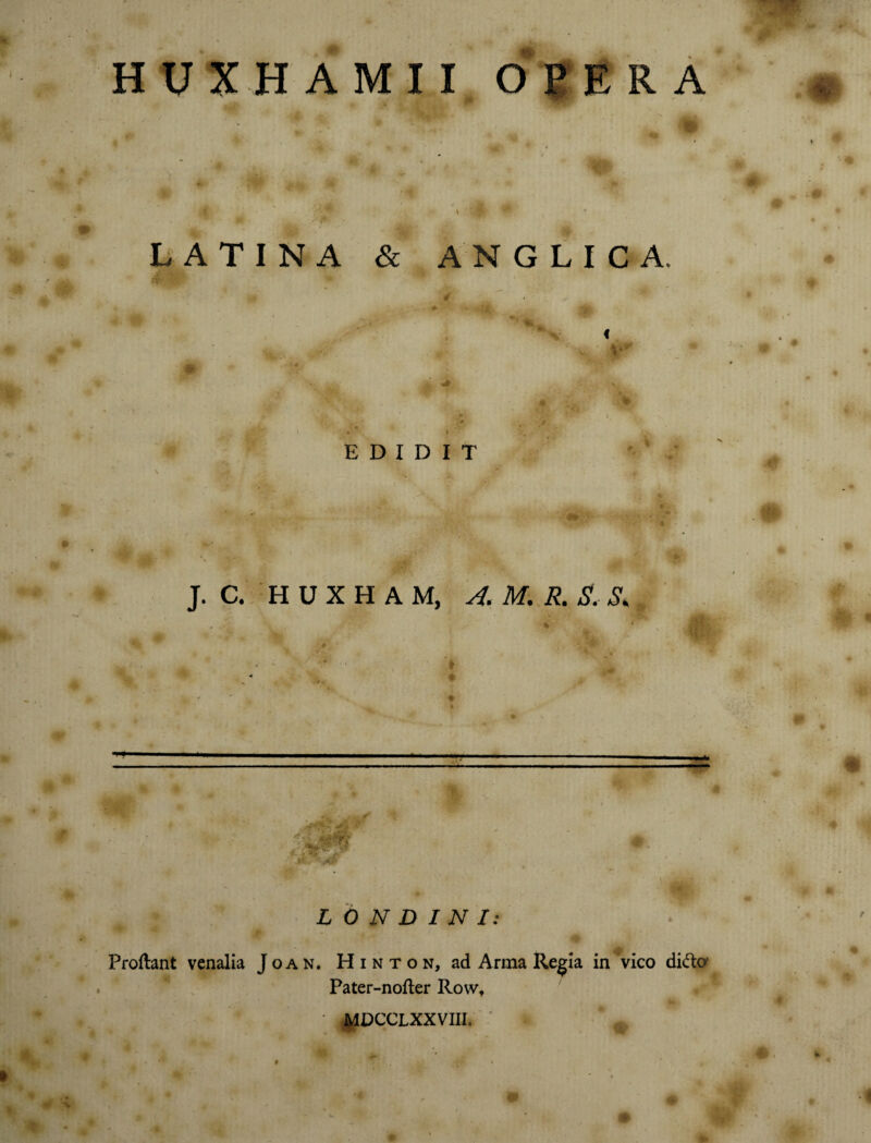 HUXHAMII OPERA LATINA & ANGLIC A. EDIDIT J. C. H U X H A M, A. M. R. S. & f1 L 0 N D INI: Proflant venalia Joan. Hinton, ad Arma Regia in vico dido Pater-nofler Row, ' MDCCLXXVIII. *