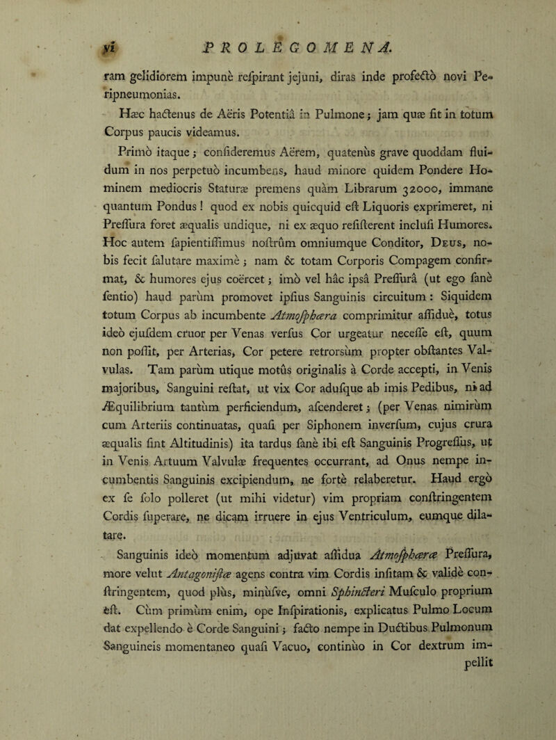 ram gelidiorem impune refpirant jejuni, diras inde profedb novi Pe* ripneumonias. Hsc hadenus de Aeris Potentia in Pulmone; jam quas fit in totum Corpus paucis videamus. Primo itaque; confideremus Aerem, quatenus grave quoddam flui* dum in nos perpetuo incumbens, haud minore quidem Pondere Ho* minem mediocris Staturas premens quam Librarum 32000, immane quantum Pondus ! quod ex nobis quicquid efl: Liquoris exprimeret, ni Prefliira foret asqualis undique, ni ex asquo reflflerent inclufi Llumores* Hoc autem fapientiflimus noflrum omniumque Conditor, Deus, no¬ bis fecit falutare maxime ; nam & totam Corporis Compagem confir* mat, & humores ejus coercet; imo vel hac ipsa Prefliira (ut ego fane fentio) haud pariim promovet ipflus Sanguinis circuitum : Siquidem totum Corpus ab incumbente Atmofphcera comprimitur aflidue, totus ideo ejufdem eruor per Venas verfus Cor urgeatur necefle efl, quum non poflit, per Arterias, Cor petere retrorsum propter obftantes Val* vulas. Tam parum utique motus originalis a Corde accepti, inVenis majoribus, Sanguini reflat, ut vix Cor adufque ab imis Pedibus, ni ad /Equilibrium tantum perficiendum, afeenderet; (per Venas nimirum cum Arteriis continuatas, quafi per Siphonem inverfum, cujus crura squalis fint Altitudinis) ita tardus fane ibi efl: Sanguinis Progrefius, ut in Venis Artuum Valvuls frequentes occurrant, ad Onus nempe in¬ cumbentis Sanguinis excipiendum, ne forte relaberetur. Haud ergo ex fe folo polleret (ut mihi videtur) vim propriam confiringentem Cordis fuperare, ne dicam irruere in ejus Ventriculum, eumque dila¬ tare* Sanguinis ideo momentum adjuvat aflidua Atmofphczra Prefliira, more velut Antagonifice agens contra vim Cordis infitam & valide con¬ fringentem, quod plus, miniifve, omni Sphincteri Mufculo proprium efl. Cum primum enim, ope Infpirationis, explicatus Pulmo Locum dat expellendo e Corde Sanguini; fadto nempe in Dudibus Pulmonum Sanguineis momentaneo quafi Vacuo, continuo in Cor dextrum im¬ pellit