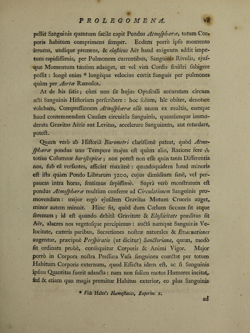 pellit Sanguinis quantum facile capit Pondus Atmofphcerce, totum Cor¬ poris habitum comprimens Temper. Eodem porro ipfo momento * irruens, undique premens, & elafliciis Aer haud exiguum addit impe¬ tum rapidiffimis, per Pulmonem currentibus. Sanguinis Rivulis, ejuf- que Momentum tantum adauget, ut vel vim Cordis finidri fubigere poffit: longe enim * longeque velocius currit Sanguis per pulmones quam per Aortce Ramulos. At de his fatis; cum non fit hujus Opufculi accuratam circum adii Sanguinis Hidoriam perfcribere : hoc fohim, hic obiter, denotare volebam, Compreffionem Atmofphcerce ede unam ex multis, eamque haud contemnendam Caufam circuitus Sanguinis, quantumque immo¬ derata Gravitas Aeris aut Levitas* accelerare Sanguinem, aut retardare. Quum vero ab Hidoria Barometri claridime pateat, quod Atmo¬ fphcerce pondus uno Tempore majus efb quam alio. Ratione fere A? totius Columnas barofcopicce; non poted non ede quin tanta Differentia nos, fub ea verfantes, afficiat maxime : quandoquidem haud minoris ed ida quam Pondo Librarum 3200, cujus dimidium fane, vel per¬ paucas intra horas, fentimus faspiffime. Supra vero mondratum ed pondus Atmofphcerce multum conferre ad Circulationem Sanguinis pro¬ movendam : major ergo ejufdem Gravitas Motum Cruoris auget* minor autem minuit. Hinc fit, quod dum Coelum ficcum fit atque ferenum ; id ed quando debita Gravitate & Elajlicitate proditus lit Aer, alacres nos vegetofque percipimus : auda namque Sanguinis Ve¬ locitate, caeteris paribus. Secretiones nodrae naturales & Evacuationes augentur, praecipue Perfpiratio (ut dicitur) SanOtoriana, quam, modo lit ordinata probe, confequitur Corporis & Animi Vigor. Major porro in Corpora nodra Predura Vafa fanguinea coardat per totum Habitum Corporis externum, quod Ededu idem ed, ac fi Sanguinis ipfius Quantitas fuerit adauda: nam non folum motos Humores incitat* fed & etiam quo magis premitur Habitus exterior, eo plus Sanguinis * Vide Hales’; Hamajlatics, Exierim, x, ad