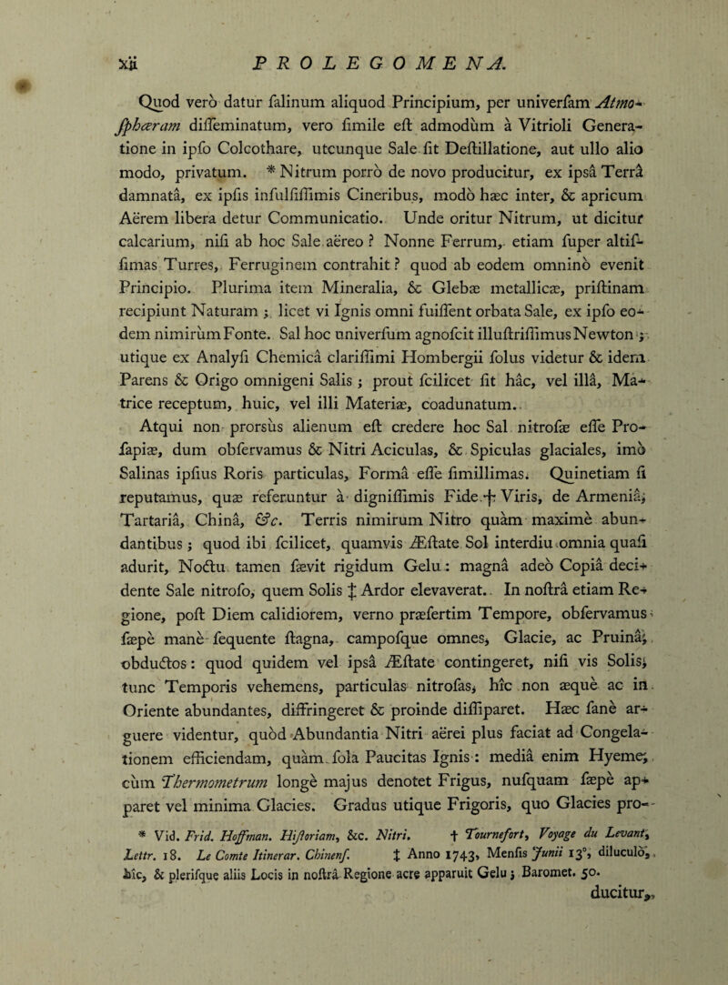 Quod vero datur falinum aliquod Principium, per univerfam Atmo- fphceram dilTeminatum, vero fimile eft admodum a Vitrioli Genera¬ tione in ipfo Colcothare, utcunque Sale fit Deftillatione, aut ullo alio modo, privatum. * Nitrum porro de novo producitur, ex ipsa Terra damnata, ex ipfis infulftftimis Cineribus, modo h®c inter, & apricum Aerem libera detur Communicatio. Unde oritur Nitrum, ut dicitur calcarium, nili ab hoc Sale, aereo ? Nonne Ferrum,- etiam fuper altif- fimas Turres, Ferruginem contrahit? quod ab eodem omnino evenit Principio. Plurima item Mineralia, 6c Gleba; metallic®, priftinam recipiunt Naturam y licet vi Ignis omni fuiftent orbata Sale, ex ipfo eos¬ dem nimirum Fonte. Sal hoc univerfum agnofcit illuftriftimus Newton ; utique ex Analyli Chemica clariffimi Hombergii folus videtur & idem Parens & Origo omnigeni Salis ; prout fcilicet lit hac, vel illa, Ma-- trice receptum, huic, vel illi Materi®, coadunatum.. Atqui non prorsus alienum eft credere hoc Sal nitrof® efte Pro- fapi®, dum obfervamus & Nitri Aciculas, & Spiculas glaciales, imo Salinas ipftus Roris particulas. Forma efte ftmillimas; Quinetiam fi reputamus, qu® referuntur ® digniftimis Fide.-f: Viris, de Armenia; Tartaria, China, &c. Terris nimirum Nitro quam maxime abun¬ dantibus } quod ibi fcilicet, quamvis iEftate Sol interdiu omnia quali adurit, No<ftu tamen f®vit rigidum Gelu: magna adeo Copia deci+ dente Sale nitrofo, quem Solis J Ardor elevaverat.. In noftra etiam Re* gione, poft Diem calidiorem, verno pr®fertim Tempore, obfervamus > f®pe mane fequente ftagna, campofque omnes* Glacie, ac Pruina; obducftos: quod quidem vel ipsa Aiftate contingeret, nifi vis Solis; tunc Temporis vehemens, particulas nitrofas* hic non ®que ac in. Oriente abundantes, diffringeret & proinde diftiparet. H®c fane ar¬ guere videntur, quod Abundantia Nitri aerei plus faciat ad Congela¬ tionem efficiendam, quam, fola Paucitas Ignis : media enim Hyeme; cum 'Tbermometrum longe majus denotet Frigus, nufquam f®pe ap+ paret vel minima Glacies. Gradus utique Frigoris, quo Glacies pro-- * Vid. Frid. Hoffman. Hift oriam, &c. Nitri. t Tournefort, Voyage du Levant, Lettr. 18. Le Comte Itinerar. Cbinenf J Anno 1743» Mentis Junii 13% diluculo, , Mc, & plerifque aliis Locis in noftra Regione acre apparuit Gelu; Baromet. 50. ducitur*.