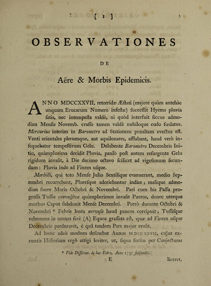 M OBSERVATIONES - D E Aere & Morbis Epidemicis. ANNO MDCCXXVII, retorridae iEftati (majore quam antehac unquam Erucarum Numero infertae) fucceffit Hyems pluvia fatis, nec intempefta valde, ni quod interfuit ficcus admo¬ dum Menfis Novemb. craflo tamen valde nubiloque coelo foedatus. Mercurius interim in Barometro ad Stationem praealtam evecrtus eft. Venti orientales plerumque, aut aquilonares, afflabant, haud verb in- fequebatur tempeftivum Gelu. Delabente Barometro Decembris Ini¬ tio, quamplurima decidit Pluvia, paulo port autem refurgente Gelu rigidum invalit, a Die decimo ofravo fcilicet ad vigefimum fecun¬ dum : Pluvia inde ad Finem ufque. Morbilli, qui toto Menfe Julio Sextilique evanuerant, medio Sep¬ tembri recurrebant, Plurefque adoriebantur indies ; malique admo¬ dum fuere Moris Oftobri & Novembri. Pari cum bis Partu pro- grefia Tuffis convul/iva quamplurimos invartt Pueros, donec uterque morbus Caput fubduxit Menfe Decembri. Porro durante O&obri 6c Novembri* Febris lenta nervofa haud paucos corripuit; Tuffifque vehemens in omnes fere (A) Equos gradata ert, quas ad Finem ufque Decembris perduravit, e qua tandem Pars major evafit. Ad hunc adeo modum delinebat Annus m dcc xxvii, cujus ex¬ euntis Plirtoriam ergo attigi leviter, ut, fiqua forfan per Conje<5hiras * Vide Differ tat. de hac Febre, Anns 1737 fubjunih. liceret,