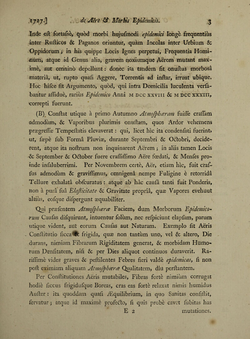 Iride e ft fortafse, quod morbi hujufmodi epidemici longe frequentius inter Rufticos & Paganos oriuntur, quam Incolas inter Urbium & Oppidorum; in his quippe Locis Ignes perpetui. Frequentia Homi- Jium, atque id Genus alia, gravem noxiumque Aerem mutant max¬ ime, aut omnino depellunt: donec ita tandem fit onufius morbosa _ ' r - . materia, ut, rupto quafi Aggere, Torrentis ad inftar, irruat ubique. Hoc hifce ft Argumento, quod, qui intra Domicilia luculenta verfa- bantur afiidue, rarius Epidemico Anni m dcc xxviii & m dcc xxxiii, correpti fuerunt. (B) Conftat utique a primo Autumno Atmofphaeram fuiiTe crafiam admodum, & Vaporibus plurimis onufiam, quos Ardor vehemens pnegrefiae Tempeftatis elevaverat : qui, licet hic ita condenfati fuerint» •ut, faepe fub Forma Pluvias, durante Septembri & Odtobri, decide¬ rent, atque ita noftrum non inquinarent Aerem; in aliis tamen Locis -& September & Odtober fuere crafliflimo Aere foedati, & Menfes pro¬ inde infaluberrimi. Per Novembrem certe. Aer, etiam hic, fuit craf- fus admodum & graviflimus, omnigena nempe Fuligine e retorrida Tellure exhalata obfcuratus: atque ab hac caufa tanti fuit Ponderis, non a pura fua Elajiicitate & Gravitate propria, quae Vapores evehiiut altius, eofque difpergunt aequabiliter. Qui praefentem Atmofphcerce Faciem, dum Morborum Epidemico» rurn Caufas difquirunt, intuentur foliim, nec refpiciunt elapfam, parum utique vident, aut eorum Caufas aut Naturam. Exemplo fit Aeris - Confiitutio ficca^t frigida, quae non tantum uno, vel & altero. Die durans, nimiam Fibrarum Rigiditatem generat, & morbidam Humo¬ rum Denfitatem, nifi & per Dies aliquot continuos duraverit. Ra- rifiime vides graves & pefiilentes Febres fieri valde epidemicas, fi non poft eximiam aliquam AtmoJpheercC Qualitatem, diit perflantem* Per Confiitutiones Aeris mutabiles, Fibras forte nimium corrugat hodie ficcus frigidufque Boreas, cras eas forte relaxat nimis humidus Aufier: ita quoddam quafi Aequilibrium, in quo Sanitas confifi.it, fervatur; atque id maxime profe<fio, fi quis probe cavet fubitas has E 2 mutationes.
