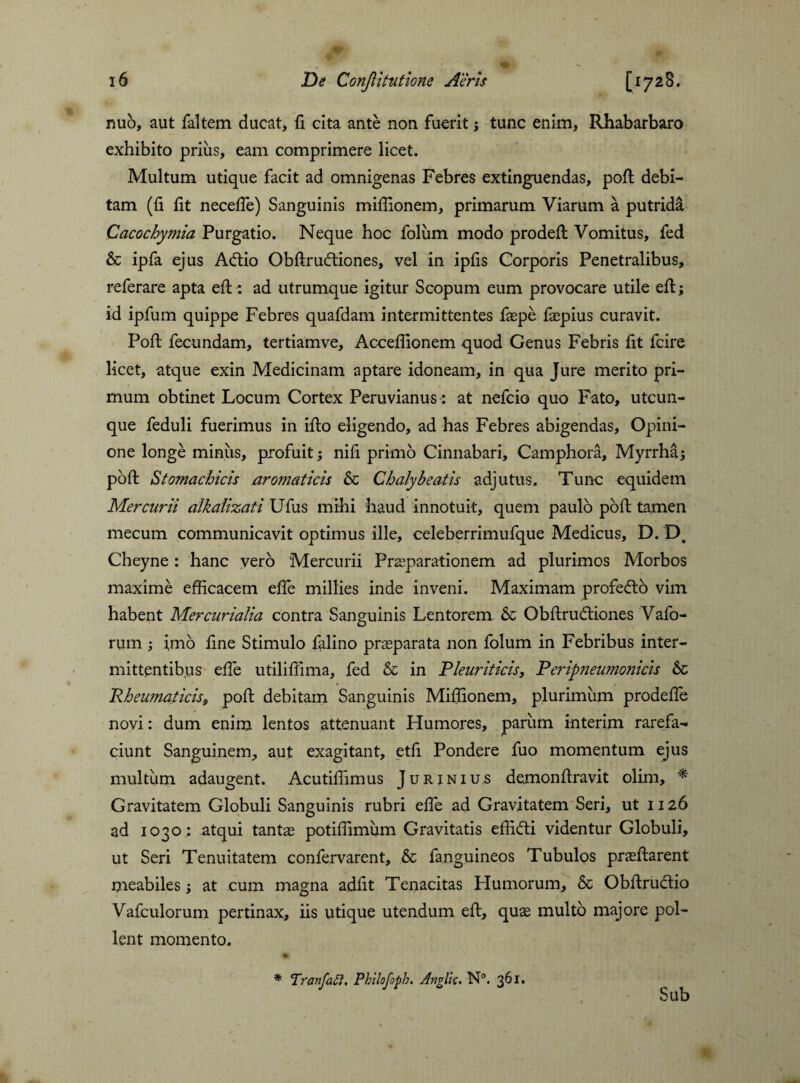 nub, aut faltem ducat, fi cita ante non fuerit; tunc enim, Rhabarbaro exhibito prius, eam comprimere licet. Multum utique facit ad omnigenas Febres extinguendas, poft debi¬ tam (fi fit necefle) Sanguinis miflionem, primarum Viarum a putrida Cacochymia Purgatio. Neque hoc folum modo prodeft Vomitus, fed & ipfa ejus Aftio Obftrubtiones, vel in ipfis Corporis Penetralibus, referare apta eft: ad utrumque igitur Scopum eum provocare utile eft; id ipfum quippe Febres quafdam intermittentes faepe faepius curavit. Poft fecundam, tertiamve, Acceflionem quod Genus Febris fit fcire licet, atque exin Medicinam aptare idoneam, in qua Jure merito pri¬ mum obtinet Locum Cortex Peruvianus: at nefcio quo Fato, utcun¬ que feduli fuerimus in ifio eligendo, ad has Febres abigendas, Opini¬ one longe minus, profuit; nifi primo Cinnabari, Camphora, Myrrha; pofi: Stomachicis aromaticis & Chalybeatis adjutus. Tunc equidem Mercurii alkaiizati Ufus mihi haud innotuit, quem paulo pofi: tamen mecum communicavit optimus ille, celeberrimufque Medicus, D. D. Cheyne : hanc vero Mercurii Praeparationem ad plurimos Morbos maxime efficacem efle millies inde inveni. Maximam profefto vim habent Mercurialia contra Sanguinis Lentorem & Obftru&iones Vafo- rum; imo fine Stimulo falino praeparata non folum in Febribus inter¬ mittentibus efie utilifiima, fed & in Pleuriticis, P eripneumonicis Sc RheumaticiSf pofi: debitam Sanguinis Miflionem, plurimum prodefle novi: dum enim lentos attenuant Humores, parum interim rarefa¬ ciunt Sanguinem, aut exagitant, etfi Pondere fuo momentum ejus multum adaugent. Acutiflimus Jurinius demonftravit olim, * Gravitatem Globuli Sanguinis rubri efle ad Gravitatem Seri, ut 1126 ad 1030: atqui tantae potiflimum Gravitatis efficti videntur Globuli, ut Seri Tenuitatem confervarent, & fanguineos Tubulos praeftarent meabiles; at cum magna adfit Tenacitas Humorum, & Obftructio Vafculorum pertinax, iis utique utendum eft, quae multo nidore pol¬ lent momento. * Tranfaft, Philofoph. Anglic. N°. 361. Sub