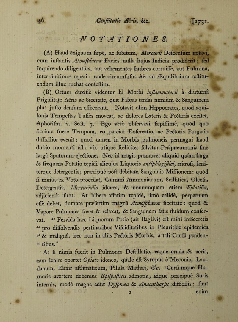 NOTATIONES. (A) Haud exiguum facpe, ac fubitum, Mercurii Defcenfum notavi? cum inflantis Atmofphcerce Facies nulla hujus Indicia prodiderit; led inquirendo diligentius, aut vehementes Imbres corruifTe, aut Fulmina, inter finitimas reperi: unde circumfufus Aer ad ^Equilibrium reflitu- endum illuc ruebat confeflirm (B) . Ortum duxifTe videntur hi Morbi inflammatorii a diuturna Frigiditate Aeris ac Siccitate, quae Fibras tenfas nimium & Sanguinem plus juflo denfum effecerant. Notavit olim Hippocrates, quod aqui¬ lonia Tempeflas Tuffes moveat, ac dolores Lateris & Pexioris excitet, Aphorifm. v. Sed:. 3. Ego vero obfervavi faepiffime, quod quo ficciora fuere Tempora, eo parcior Exfcreatio, ac Pedoris Purgatio difficilior evenit; quod tamen in Morbis pulmoneis permagni haud dubio momenti efl: vix utique fceliciter folvitur Peripneumonia fine larga Sputorum ejedione. Nec id magis promovet aliquid quam larga & frequens Potatio tepidi alicujus Liquoris antiphlogijlici, nitrofi, leni- terque detergentis; praecipue pofl debitam Sanguinis Miffionem: quod fi minus ex Voto procedat, Gummi Ammoniacum, Scillitica, Oleofa, Detergentia, Mercurialia idonea, & nonnunquam etiam Volatilia, adjicienda funt. At bibere affatim tepide, imo calide, perpetuum effe debet, durante praefertim magna Atmofphcerce ficcitate: quod & Vapore Pulmones fovet & relaxat, & Sanguinem fatis fluidum confer- vat. “ Fervida haec Liquorum Potio (ait Baglivi) efl mihi in Secretis “ pro diffolvendis pertinacibus Vifciditatibus in Pleuritide epidemica « & maligna, nec non in aliis Pedoris Morbis, a tali Caufa penden- “ tibus.” At fi nimia fuerit in Pulmones Deflillatio, eaque cruda & acris, eam lenire oportet Opiato idoneo, quale efl Syrupus e Meconio, Lau¬ danum, Elixir aflhmaticum, Pilula Mathaei, &c. Curfumque Hu¬ moris avertere debemus 'EpifpaJUcis admotis; idque praecipue Suris internis, modo magna adiit Dyfpncea 6c Anacatharfs difficilis: funt 2 enim