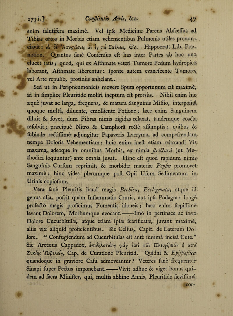 enim falutifera maxime. Vel ipfe Medicinae Parens Abfceflus ad Tibias ortos in Morbis etiam vehementibus Pulmonis utiles pronun- , ciavit: ai <5e *A7Tos-ucrieg ai \q r« ZxeXsa, &c. Hippocrat. Lib. Pro¬ motion. Quantus fane Confenfus eft has inter Partes ab hoc uno elucet fatis; quod, qui ex Afthmate veteri Tumore Pedum hydropico laborant, Afthmate liberentur:, lponte autem evanefcente Tumore, vel Arte repulfo, protinus anhelant.. Sed ut in Peripneumonicis movere Sputa opportunum eft maxime, id in fimplice Pleuritide moliri ineptum eft prorsus. Nihil enim hic asque juvat ac larga, frequens, 6c matura Sanguinis Mifiio, interpofita quoque multa, diluente, emolliente Potione; haec enim Sanguinem diluit 6c fovet, dum Fibras nimis rigidas relaxat, tandemque coa<5ta refolvit; praecipue Nitro & Camphora refte aflfumptis ; quibus & fubinde redtiflime adjungitur Papaveris Lacryma, ad compefcendam. nempe Doloris Vehementiam: huic enim ineft etiam relaxandi Vis maxima, adeoque in omnibus Morbis, ex nimia jlridhira (ut Me¬ thodici loquuntur) ante omnia juvat.. Hinc efl quod rapidum nimis Sanguinis Curfum reprimit, & morbidas materiae Eepjin promovet' maxime : hinc vides plerumque poll: Opii Ufum Sedimentum in Urinis copiofum. Vera fane Pleuritis haud magis Bechica, Ecclegmata, atque id genus alia, pofcit quam Inflammatio Cruris, aut ipfa Podagra : longe profedto magis proficimus Fomentis idoneisy haec enim faspiflime levant Dolorem, Morbumque evocant.—~Ima in pertinace ac faevo Dolore Cucurbitulae, atque etiam ipfae fcarificatae, juvant maxime,, aliis vix aliquid proficientibus.. Sic Celfus, Capit, de Laterum Do¬ lore- “ Confugiendum ad Cucurbitulas efl: ante fumma incisa Cute.’* Sic Aretaeus Cappadox, yotg Ivr) tuv IIXeugijtKuv vj ctito Zvitfvjq 'Qtpsxdviy Cap., de Curatione Pleuritid. Quidni & EpifpaJHca quandoque in graviore Cafu admoveantur ? Veteres fane frequenter Sinapi fuper Pe&us imponebant.-Vivit adhuc & viget bonus qui¬ dem ad facra Minifter, qui, multis abhinc Annis, Pleuritide fsevifiima cor-