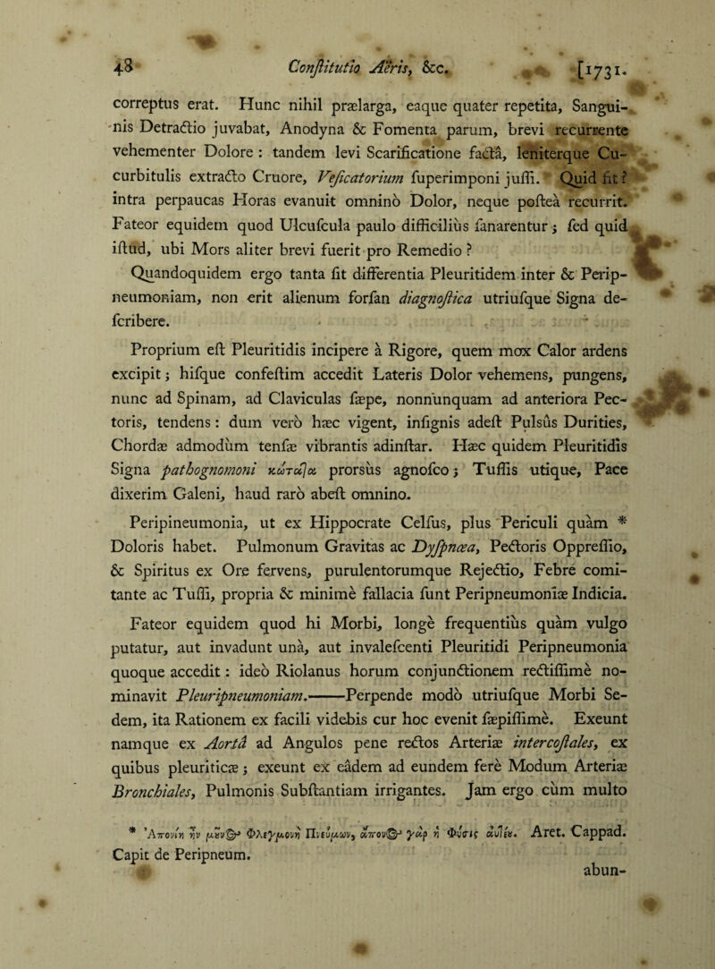 correptus erat. Hunc nihil praelarga, eaque quater repetita. Sangui¬ nis Detradtio juvabat, Anodyna & Fomenta parum, brevi recurrente vehementer Dolore : tandem levi Scarificatione facta, leniterque Cu¬ curbitulis extradio Cruore, Veflcatorium fuperimponi juffi.' Quid fit F intra perpaucas Floras evanuit omnino Dolor, neque poflea recurrit. Fateor equidem quod Ulcufcula paulo difficilius fanarentur fed quid iftud, ubi Mors aliter brevi fuerit pro Remedio ? Quandoquidem ergo tanta fit differentia Pleuritidem inter & Perip- neumoniam, non erit alienum forfan diagnoflica utriufque Signa de- fcribere. Proprium eft Pleuritidis incipere a Rigore, quem mox Calor ardens excipit j hifque confefKm accedit Lateris Dolor vehemens, pungens, nunc ad Spinam, ad Claviculas faspe, nonnunquam ad anteriora Pec¬ toris, tendens: dum vero haec vigent, infignis adeft Pulsus Durities, Chordae admodum tenfae vibrantis adinftar. Haec quidem Pleuritidis Signa pathognomoni kutocIos, prorsus agnofco; Tuffis utique. Pace dixerim Galeni, haud raro abeft omnino. Peripineumonia, ut ex Hippocrate Celfus, plus Periculi quam * Doloris habet. Pulmonum Gravitas ac JDyfpnceay Pedtoris Oppreffio, 6c Spiritus ex Ore fervens, purulentorumque Rejedtio, Febre comi¬ tante ac Tuffi, propria & minime fallacia funt Peripneumoniae Indicia. Fateor equidem quod hi Morbi, longe frequentius quam vulgo putatur, aut invadunt una, aut invalefcenti Pleuritidi Peripneumonia quoque accedit: ideo Riolanus horum conjundtionem redtiffime no¬ minavit Pleuripneumoniam.-Perpende modo utriufque Morbi Se¬ dem, ita Rationem ex facili videbis cur hoc evenit faepiffime. Exeunt namque ex Aorfd ad Angulos pene redlos Arteriae intercoflales, ex quibus pleuriticae; exeunt ex eadem ad eundem fere Modum Arteriae Bronchiales, Pulmonis Subffantiam irrigantes. Jam ergo cum multo * ’A7TO'nn vv IlifUjtxwv, ohcov^r* v 3*vVi? «uls». Aret. Cappad. Capit de Peripneum. abun-