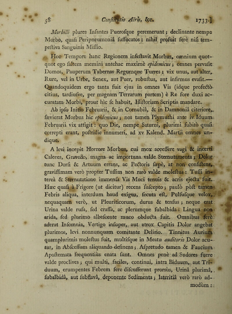 53 Conftmitio Aeris, &c. 1733*1 Morbilli pi ures Infantes Puerofque peremerunt; declinante nempe Morbo, quafi Peripneumonia fuftbcatos: nihil profuit fere nili tem- peftiva Sanguinis Miftio. Hoc Tempore hanc Regionem infeftavit Morbus,, omnium quot¬ quot ego faltem memini antehac maxime epidemicus; omnes pervafit Domos, Pauperum Tabernas Regumque Turres: vix unus,, aut alter,. Rure, vel in Urbe, Senex, aut Puer, robuftus, aut infirmus evafit.— Quandoquidem ergo tanta fuit ejus in omnes Vis (idque profedto citius, tardiufve, per magnam Terrarum partem) e Re fore duxi ac¬ curatam Morbi, prout hic fe habuit, Hiftoriam Scriptis mandare. Ab ipfo Initio Februarii, & in Cornubia, & in Damnonia citeriore,,, fasvierat Morbus hic epidemicus nos tamen Plymuthi ante iv Iduum Februarii vix attigit: quo Die, nempe Saturni, plurimi fubito quafi. correpti erant, poftridie innumeri,, ad xv. Kalend. Martii omnes un¬ dique. A levi incepit Horrore Morbus, cui mox accefiere vagi & incerti Calores, Gravedo, magna ac importuna valde Sternutamenta; Dolor tunc Dorfi & Artuum errans, ac Pettoris faspe, at non confiftens, graviflimam vero propter Tuflim non raro valde moleftus : Tufii in¬ terea & Sternutatione immenfa Vis Muci tenuis &. acris ejedta fuit. Haec quafi a Frigore (ut dicitur) recens fufcepto; paulo poft tamen Febris aliqua, interdum haud exigua, fecuta eft, Pulfufque velox,. nequaquam vero, ut Pleuriticorum, durus & tenfus ; neque erat Urina valde rufa, fed crafta, ac plerumque fubalbida : Lingua non arida, fed plurimo albefcente muco obdudta fuit. Omnibus fere aderat Infomnia, Vertigo infuper, aut atrox Capitis Dolor angebat plurimos, levi nonnunquam comitante Delirio. Tinnitus Aurium quamplurimis moleftus fuit, multifque in Meatu auditorio Dolor acu¬ tus, in Abfceftlim aliquando delinens ; , Afpretudo tamen & Faucium Apoftemata frequentius enata funt. Omnes pene ad Sudores fuere valde proclives ; qui multi, faciles, continui, intra Biduum, aut Tri¬ duum, erumpentes Febrem fere difcufterunt prorsus. Urina plurima,, fubalbida, aut fubflava, deponente Sedimenta lateritia vero raro ad- - modum::