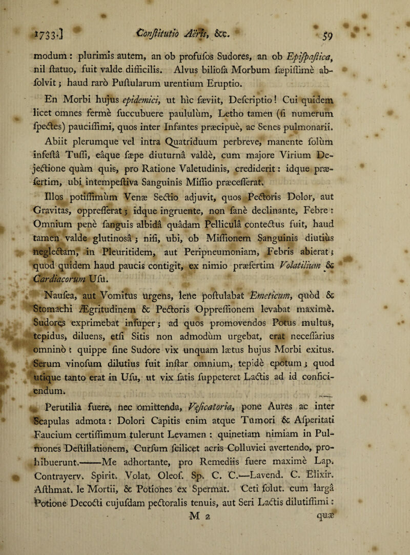 modum : plurimis autem, an ob profufos Sudores, an ob Epifpaflica, nil ftatuo, fuit valde difficilis. Alvus biliofa Morbum faepiffime ab- folvit; haud raro Pullularum urentium Eruptio. En Morbi hujus epidemici, ut hic faeviit, Defcriptio! Cui quidem licet omnes ferme fuccubuere paululum, Letho tamen (fi numerum fpedes) pauciffimi, quos inter Infantes praecipue, ac Senes pulmonarii. Abiit plerumque vel intra Quatriduum perbreve, manente foliim infefta Tuffi, eaque faepe diuturna valde, cum majore Virium De- jedione quam quis, pro Ratione Valetudinis, crediderit: idque prae- fertim, ubi intempeftiva Sanguinis Miffio praeceffierat, Illos potiffimiim Venae Sedio adjuvit, quos Pedoris Dolor, aut Gravitas, oppreffierat 5 idque ingruente, non fane declinante, Febre t Omnium pene fanguis albida quadam Pellicula contedus fuit, haud tamen valde glutinosa nili, ubi, ob Miffionem Sanguinis diutiiis hegledam, in Pleuritidem, aut Peripneumoniam, Febris abierat 1 quod quidem haud paucis contigit, ex nimio praefertim Volatilium 6g Cardiacorum Ufu. Naufea, aut Vomitus Urgens, leUe poftulabat Emeticum, quod & Stomachi iEgritudinem & Pedoris Oppreffionem levabat maxime» Sudoras exprimebat infuper» ad quos promovendos Potus multus, tepidus» diluens, etfi Sitis non admodum urgebat, erat neceffiarius omnino : quippe fine Sudore vix unquam laetus hujus Morbi exitus. Serum vinofum dilutius fuit inftar omnium, tepide epotum \ quod utique tanto erat in Ufu, ut vix fatis fuppeteret Ladds ad id confici¬ endum. n Perutilia fuere» nec Omittenda, Veflcatoria, pone Aures ac inter Scapulas admota : Dolori Capitis enim atque Tumori 6c Afperitati Faucium certiffimum tulerunt Levamen : quinetiam nimiam in Pul¬ mones Deftillationem, Curfum fcilicet acris Colluviei avertendo, pro¬ hibuerunt.-Me adhortante, pro Remediis fuere maxime Lap. Contrayerv. Spirit. Volat» Oleof. Sp» C. C.—Lavend. C. Elixir. Afihmat. le Mortii, & Potiones ex Spermat. Ceti folut. cum larga Potione Decodi cujufdam pedoralis tenuis, aut Seri Ladis dilutiffimi: M 2