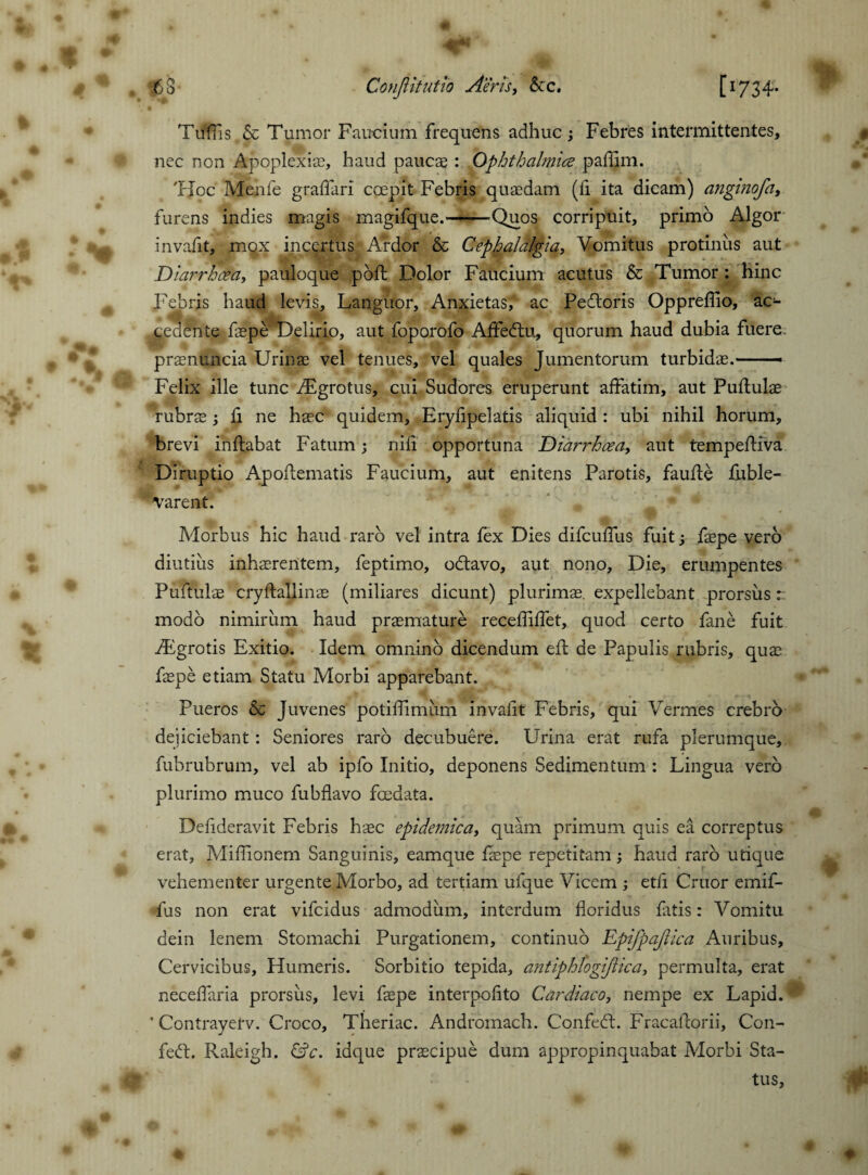 Tuffs & Tumor Faucium frequens adhuc; Febres intermittentes, nec non Apoplexia?, haud paucae: Ophthalmice paffim. 'Hoc Menfe graffari coepit Febris quadam (fi ita dicam) angi?iofa, furens indies magis magifque.--Quos corripuit, primo Algor invafit, mox incertus Ardor & Cephalalgia, Vomitus protinus aut Diarrhcea, pauloque poffc Dolor Faucium acutus & Tumor : hinc Febris haud levis. Languor, Anxietas, ac Pedloris Oppreffo, ac¬ cedente faepe Delirio, aut foporofo Affectu, quorum haud dubia fuere prsenuncia Urinae vel tenues, vel quales Jumentorum turbidae..- Felix ille tunc TEgrotus, cui Sudores eruperunt affatim, aut Pullulae rubrae; fi ne haec quidem, Eryfipelatis aliquid : ubi nihil horum, brevi inflabat Fatum; nili opportuna Diarrhoea, aut tempefliva Diruptio Apoflematis Faucium, aut enitens Parotis, faufle fuble- varent. Morbus hic haud raro vel intra fex Dies difcuffus fuit , faepe vero diutius inhaerentem, feptimo, odlavo, aut nono. Die, erumpentes Puftulae cryflallinae (miliares dicunt) plurimae, expellebant prorsus r. modo nimirum haud praemature recefliffet, quod certo fane fuit iEgrotis Exitio. Idem omnino dicendum efl de Papulis rubris, qua? faepe etiam Statu Morbi apparebant. Pueros & Juvenes potiffimum invafit Febris, qui Vermes crebro dejiciebant : Seniores raro decubuere. Urina erat rufa plerumque, fubrubrum, vel ab ipfo Initio, deponens Sedimentum : Lingua vero plurimo muco fubflavo fcedata. Defideravit Febris haec epidemica, quam primum quis ea correptus erat, Miffionem Sanguinis, eamque faepe repetitam haud raro utique vehementer urgente Morbo, ad tertiam ufque Vicem ; etfi Cruor emif- fus non erat vifcidus admodum, interdum floridus fatis: Vomitu dein lenem Stomachi Purgationem, continuo Epifpajlica Auribus, Cervicibus, Humeris. Sorbitio tepida, antiphlogijlica, permulta, erat neceffaria prorsus, levi faepe interpoli to Cardiaco, nempe ex Lapid. & * Contrayerv. Croco, Theriac. Andromach. Confedl. Fracaftorii, Con- fedt. Raleigh. &c. idque praecipue dum appropinquabat Morbi Sta-