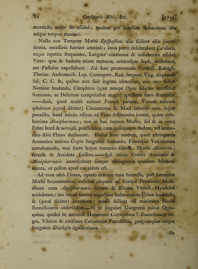 So Conjlitutio Air is, &C. [I735> morando, acrior fit affidue; tandem per Intefiina defcendens, ifta utique torquet maxime. Nullo non Tempore Morbi Epifpajlica, alia fcilicet aliis fucce- dentia, necefiaria fuerunt omnino ; lenia porro defiderabant Cardiaca, eaque repetita frequenter. Languor continuus & collabentes affidue Vires: quas & Sudores etiam maturos, criticofque faepe, movebant, aut Pullulas expellebant. Ad haec promovenda ConfeCt. Raleigh. Theriac. Andromach. Lap. Contrayerv. Rad. Serpent. Virg. aliquando Sal. C. C. &, quibus non fuit ingrata admodum, non uno foliim Nomine laudanda, Camphora (quae nempe Opio felicius arceffiebat Somnum, ac Delirium coinpefcebat magis) aptiffima fuere Remedia. -Imo, quod multo minore Pompa paratur. Vinum rubrum ujlulatum (quod dicitur) Cinnamomo & Maci incoCtis cum Aquae pauxillo, haud miniis efficax ad Vires fuftinendas inveni, quam cele¬ berrima Alexipharmaca; non in hoc tantum Morbo, fed & in omni Febre lenta & nervofd, potiffimum cum colliquante Sudore, vel immo¬ dico Alvi Fluxu declinante. Didici hinc tandem, quod aftringentia Aromatica mitiora Crajin Sanguinis firmando, Fibrafque Vafculorum corroborando, vera fuere hujus exeuntis falteffi. Morbi Alexiteria; fortaffe & Antidota fuifient.-Ipfi etiam Veteres Antidotis 6c Alexipharmacis immifcebant femper aftringentia quaedam Medica¬ menta, ut pafiim apud eos videre eft. Ad eum adeo Finem, optato demum cum Succefiu, pofi: fummum Morbi Incrementum, exhibui aliquam ex Cortice Peruviano Medi¬ cinam cum Alexipharmacis idoneis & Elixire Vitrioli Mynfichti acidulatam; nec otiose interea expe&ans Sedimentum Urinae laudabile, & (quod dicitur) lateritium: modo fcilicet vel minimam Morbi Remiffionem obfervaflem.—Si in fingulari Gangraena valeat Quin¬ quina, quidni in univerfa Humorum Corruptione ? Exanthemata ni¬ gra, Vibices & citiffimae Cadaverum Putrefactio, gangrccnofam utique Sanguinis Diatbefin fignificabant. m. *In f