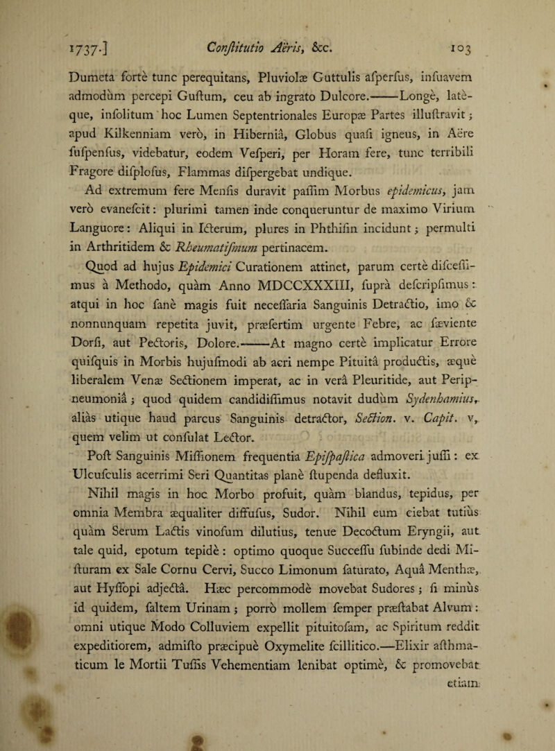 Dumeta forte tunc perequitans, Pluviolae Guttulis afperfus, infuavem admodum percepi Guftum, ceu ab ingrato Dulcore.-Longe, late- que, infolitum hoc Lumen Septentrionales Europae Partes illuftravit; apud Kilkenniam verb, in Hibernia, Globus quafi igneus, in Acre fufpenfus, videbatur, eodem Vefperi, per Horam fere, tunc terribili Fragore difplofus. Flammas difpergebat undique. Ad extremum fere Mends duravit palTim Morbus epidemicus, jam verb evanefeit: plurimi tamen inde conqueruntur de maximo Virium Languore: Aliqui in Ibterum, plures in Phthifin incidunt; permulti in Arthritidem & Kbeumatifmum pertinacem» Quod ad hujus Epidemici Curationem attinet, parum certe difcefii- mus a Methodo, quam Anno MDCCXXXIII, lupra defcripfimus: atqui in hoc fane magis fuit necelfaria Sanguinis Detrabtio, imo oc nonnunquam repetita juvit, prsfertim urgente Febre, ac fsviente Dorii, aut Pebtoris, Dolore.--At magno certe implicatur Errore quifquis in Morbis hujufmodi ab acri nempe Pituita produbtis, reque liberalem Yens Sedlionem imperat, ac in vera Pleuritide, aut Perip¬ neumonia ; quod quidem candidiffimus notavit dudum Sydenhamms, alias utique haud parcus Sanguinis detractor, Section, v. Capit, v, quem velim ut confulat Ledtor. Poli Sanguinis Milfionem frequentia Epifpajlica admoveri juffi: ex Ulcufculis acerrimi Seri Quantitas plane ftupenda defluxit. Nihil magis in hoc. Morbo profuit, quam blandus, tepidus, per omnia Membra aequaliter diffufus. Sudor. Nihil eum ciebat tutius quam Serum Ladtis vinofum dilutius, tenue Decodtum Eryngii, aut tale quid, epotum tepide : optimo quoque Succelfu fubinde dedi Mi- fturam ex Sale Cornu Cervi, Succo Limonum faturato, Aqua Menthae, aut Hylfopi adjedta. Haec percommode movebat Sudores; fi minus id quidem, faltem Urinam ; porro mollem femper prsllabat Alvum : omni utique Modo Colluviem expellit pituitofam, ac Spiritum reddit expeditiorem, admillo praecipue Oxymelite fcillitico.—Elixir afthma- ticum le Mortii Tufiis Vehementiam lenibat optime, & promovebat etiam;