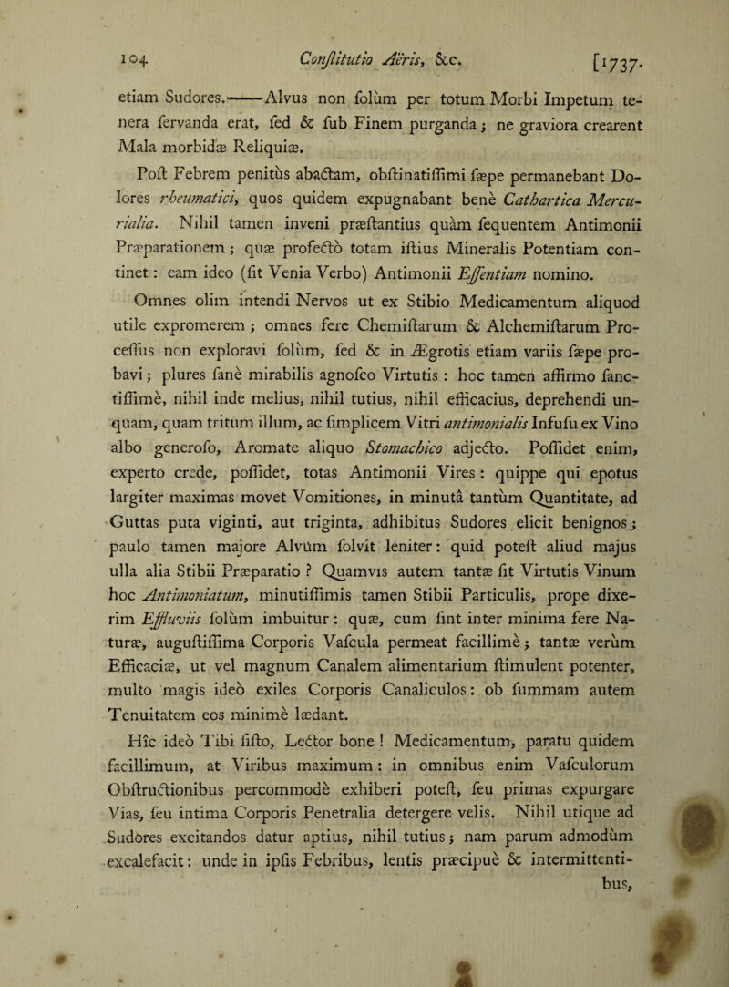 \ etiam Sudores.--Alvus non folum per totum Morbi Impetum te¬ nera fervanda erat, fed & fub Finem purganda; ne graviora crearent Mala morbidae Reliquiae. Poll Febrem penitus abadtam, obftinatiffimi faepe permanebant Do¬ lores rheumatici, quos quidem expugnabant bene Cathartica Mercu¬ rialia. Nihil tamen inveni praeftantius quam fequentem Antimonii Praeparationem; quae profecfto totam iftius Mineralis Potentiam con¬ tinet : eam ideo (fit Venia Verbo) Antimonii Efflentium nomino. Omnes olim intendi Nervos ut ex Stibio Medicamentum aliquod utile expromerem; omnes fere Chemiftarum Sc Alchemiftarum Pro- ceffus non exploravi foliirn, fed & in fEgrotis etiam variis faepe pro¬ bavi ; plures fane mirabilis agnofco Virtutis : hoc tamen affirmo fanc- tiffime, nihil inde melius, nihil tutius, nihil efficacius, deprehendi un¬ quam, quam tritum illum, ac fimplicem Vitri antimonialis Infufu ex Vino albo generofo. Aromate aliquo Stomachico adjedto. Poffidet enim, experto crede, poffidet, totas Antimonii Vires : quippe qui epotus largiter maximas movet Vomitiones, in minuta tantum Quantitate, ad Guttas puta viginti, aut triginta, adhibitus Sudores elicit benignos; paulo tamen majore AlvUm folvit leniter: quid poteft aliud majus ulla alia Stibii Praeparatio ? Quamvis autem tantae fit Virtutis Vinum hoc Antimoniatum, minutiffimis tamen Stibii Particulis, prope dixe¬ rim Effluviis foliim imbuitur: quae, cum fint inter minima fere Na¬ turae, augufliffima Corporis Vafcula permeat facillime; tantae verum Efficaciae, ut vel magnum Canalem alimentarium ftimulent potenter, multo magis ideo exiles Corporis Canaliculos: ob fummam autem Tenuitatem eos minime laedant. Hic ideo Tibi fifto, Ledtor bone ! Medicamentum, paratu quidem facillimum, at Viribus maximum: in omnibus enim Vafculorum Obftruftionibus percommode exhiberi poteft, feu primas expurgare Vias, feu intima Corporis Penetralia detergere velis. Nihil utique ad Sudores excitandos datur aptius, nihil tutius; nam parum admodum excalefacit: unde in ipfis Febribus, lentis pra?cipue & intermittenti¬ bus. / 1