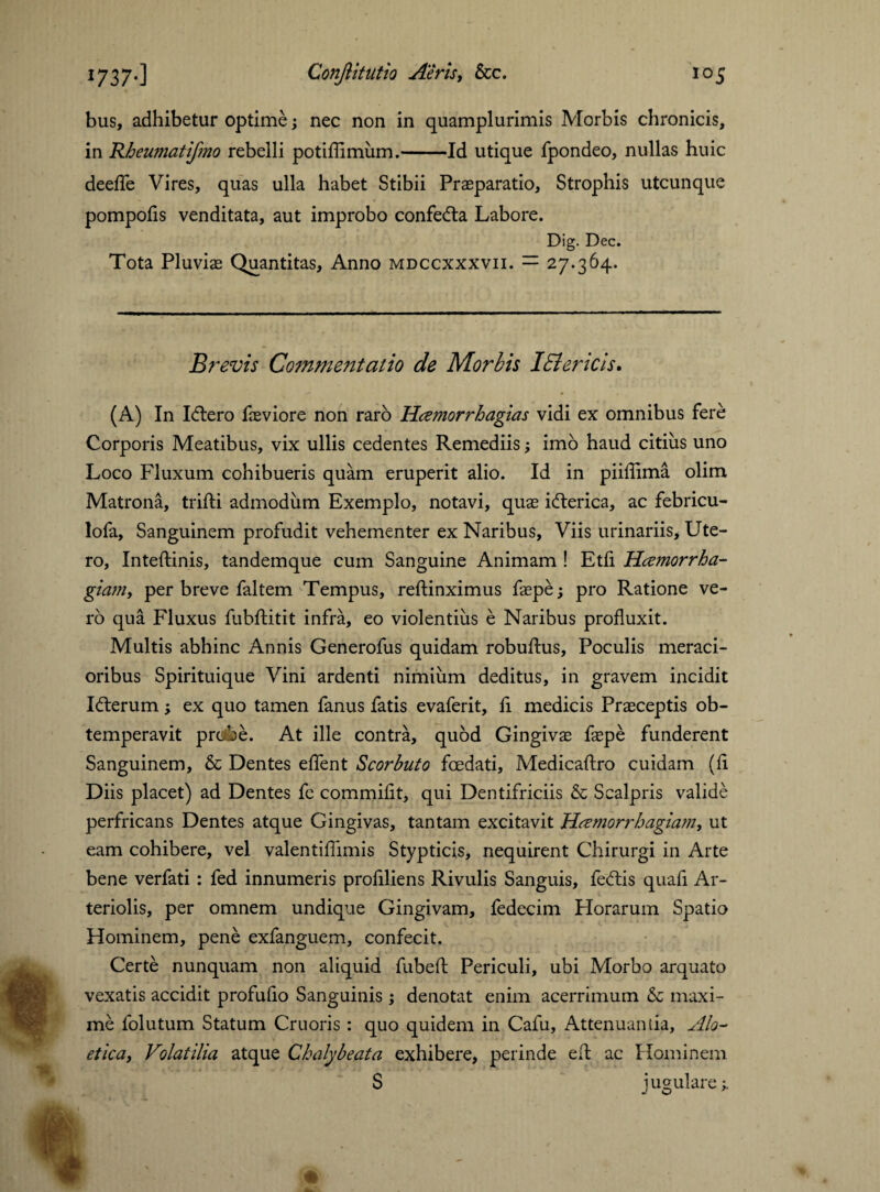 bus, adhibetur optime; nec non in quamplurimis Morbis chronicis, in Rbeumatifmo rebelli potiffimiim.-Id utique fpondeo, nullas huic deeffe Vires, quas ulla habet Stibii Prasparatio, Strophis utcunque pompofis venditata, aut improbo confedta Labore. Dig. Dec. Tota Pluvias Quantitas, Anno mdccxxxvii. — 27.364. Brevis Commentatio de Morbis IEi er icis, (A) In Idtero fasviore non raro Hamorrbagias vidi ex omnibus fere Corporis Meatibus, vix ullis cedentes Remediis ; imo haud citius uno Loco Fluxum cohibueris quam eruperit alio. Id in piiflima olim Matrona, trifti admodum Exemplo, notavi, quae ifterica, ac febricu- lofa. Sanguinem profudit vehementer ex Naribus, Viis urinariis. Ute¬ ro, Inteftinis, tandemque cum Sanguine Animam ! Etfi Hcemorrha- giam, per breve faltem Tempus, reftinximus faepe; pro Ratione ve¬ ro qua Fluxus fubftitit infra, eo violentius e Naribus profluxit. Multis abhinc Annis Generofus quidam robuftus, Poculis meraci¬ oribus Spirituique Vini ardenti nimium deditus, in gravem incidit Idlerum; ex quo tamen fanus fatis evaferit, fi medicis Praeceptis ob¬ temperavit probe. At ille contra, quod Gingivae faepe funderent Sanguinem, & Dentes effent Scorbuto foedati, Medicaftro cuidam (fi Diis placet) ad Dentes fc commifit, qui Dentifriciis & Scalpris valide perfricans Dentes atque Gingivas, tantam excitavit Heemorrbagiam, ut eam cohibere, vel valentiflimis Stypticis, nequirent Chirurgi in Arte bene verfati: fed innumeris profiliens Rivulis Sanguis, fedtis quafi Ar¬ teriolis, per omnem undique Gingivam, fedecim Horarum Spatio Hominem, pene exfanguem, confecit. Certe nunquam non aliquid fubefl; Periculi, ubi Morbo arquato vexatis accidit profufio Sanguinis ; denotat enim acerrimum & maxi¬ me folutum Statum Cruoris : quo quidem in Cafu, Attenuantia, Alo- etica, Volatilia atque Chalybeata exhibere, perinde eft ac Hominem S jugulare;.