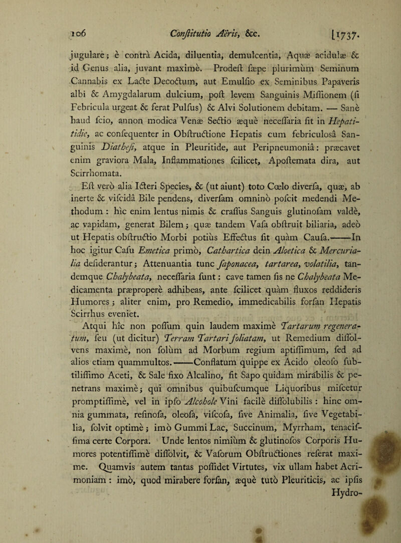 jugulare; e contra Acida, diluentia, demulcentia, Aquae acidulae & id Genus alia, juvant maxime. Prodefl: faepe plurimum Seminum Cannabis ex Lade Decodum, aut Emulfio ex Seminibus Papaveris albi Se Amygdalarum dulcium, poll levem Sanguinis Miflionem (fi Febricula urgeat Se ferat Pulfus) Sc Alvi Solutionem debitam. — Sane Laud fcio, annon modica Venae Sedio aeque neceflaria fit in Hepati- tidie, ac confequenter in Obftrudione Hepatis cum febriculosa San¬ guinis Diatheji, atque in Pleuritide, aut Peripneumonia: praecavet enim graviora Mala, Inflammationes fcilicet, Apoftemata dira, aut Scirrhomata. Eft verb alia Ideri Species, Sc (ut aiunt) toto Coelo diverfa, quae, ab inerte & vifeida Bile pendens, diverfam omnino pofeit medendi Me¬ thodum : hic enim lentus nimis Sc crafliis Sanguis glutinofam valde, ac vapidam, generat Bilem; quae tandem Vafa obftruit biliaria, adeo ut Hepatis obftrudio Morbi potius EfFedus fit quam Caufa.-In hoc igitur Cafu Emetica primo, Cathartica dein Aloetica Sc Mercuria¬ lia defiderantur; Attenuantia tunc faponacea, tartarea, volatilia, tan- demque Chalybeata, neceflaria funt: cave tamen fls ne Chalybeata Me¬ dicamenta praepropere adhibeas, ante fcilicet quam fluxos reddideris Humores ; aliter enim, pro Remedio, immedicabilis forfan Hepatis Scirrhus eveniet. Atqui hic non poflum quin laudem maxime 'Tartarum regenera¬ tu?n, feu (ut dicitur) Terram Tartari foliatam, ut Remedium diflol- vens maxime, non foliim ad Morbum regium aptiflimum, fed ad alios etiam quammultos.-Conflatum quippe ex Acido oleofo fub- tiliflimo Aceti, Sc Sale fixo Alcalino, fit Sapo quidam mirabilis & pe¬ netrans maxime; qui omnibus quibufeumque Liquoribus mifcetur promptiflime, vel in ipfo Alcohole Vini facile diflolubilis : hinc om¬ nia gummata, refinofa, oleofa, vifeofa, five Animalia, five Vegetabi¬ lia, folvit optime; imo Gummi Lac, Succinum, Myrrham, tenacif- fima certe Corpora. Unde lentos nimium Sc glutinofos Corporis Hu¬ mores potentifiime diflolvit, Sc Vaforum Obflrudtiones referat maxi¬ me. Quamvis autem tantas poflidet Virtutes, vix ullam habet Acri¬ moniam : imo, quod mirabere forfon, aeque tuto Pleuriticis, ac ipfis