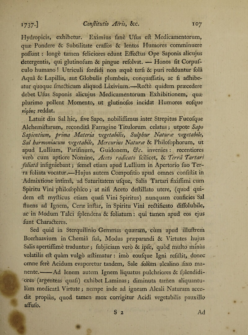 Hydropicis, exhibetur. Eximius fane Ufus eft Medicamentorum, quae Pondere & Subtilitate crafios & lentos Humores comminuere poflunt : longe tamen feliciores edunt Effedtus Ope Saponis alicujus detergentis, qui glutinofum & pingue refolvat. — Honos ftt Corpuf- culo humano ! Utriculi fordidi non asque terfi & puri redduntur fola Aqua & Lapillis, aut Globulis plumbeis, conquaflatis, ac ft adhibe¬ atur quoque fmefticum aliquod Lixivium.—Rebte quidem praecedere debet Ufus Saponis alicujus Medicamentorum Exhibitionem, quae plurimo pollent Momento, ut glutinofos incidat Humores eofque evpQxz reddat. Latuit diu Sal hic, ftve Sapo, nobiliffimus inter Strepitus Fucofque Alchemiftarum, recondita Farragine Titulorum celatus; utpote Sapo Sapientium, prima Materia vegetabilis. Sulphur Natura vegetabile, Sal harmoniacum vegetabile, Mercurius Natura & Philofophorum, ut apud Lullium, Pariftnum, Guidonem, &c. invenies : recentiores vero cum aptiore Nomine, Aceto radicato fcilicet, & ‘Terra Tartari foliata inftgniebant; femel etiam apud Lullium in Apertorio fuo Ter¬ ra foliata vocatur.—Hujus autem Compofitio apud omnes conftftit in Admixtione intima, ad Saturitatem ufque, Salis Tartari fixiftimi cum Spiritu Vini philofophico; at nift Aceto deftillato utere, (quod qui¬ dem eft myfticus etiam quaft Vini Spiritus) nunquam conficies Sal fluens ad Ignem, Cerse inftar, in Spiritu Vini redlificato diflblubile, ac in Modum Talci fplendens & foliatum: qui tamen apud eos ejus funt Charadteres. Sed quid in Sterquilinio Gemmas quaeram, cum apud illuftrem Boerbaavium in Chemia fua. Modus praeparandi & Virtutes hujus Salisapertiflime traduntur; fubjiciam vero Sc ipfe, quod multo minus volatilis eft quam vulgo aeftimatur : imo eoufque Igni reftftit, donec omne fere Acidum evaporetur tandem. Sale foliim alcalino fixo ma¬ nente.--Ad lenem autem Ignem liquatus pulchriores & fplendidi- ores (argenteas quafi) exhibet Laminas; diminuta tamen aliquantu¬ lum medicata Virtute; nempe inde ad igneam Alcali Naturam acce¬ dit propius, quod tamen mox corrigitur Acidi vegetabilis pauxillo affufo.