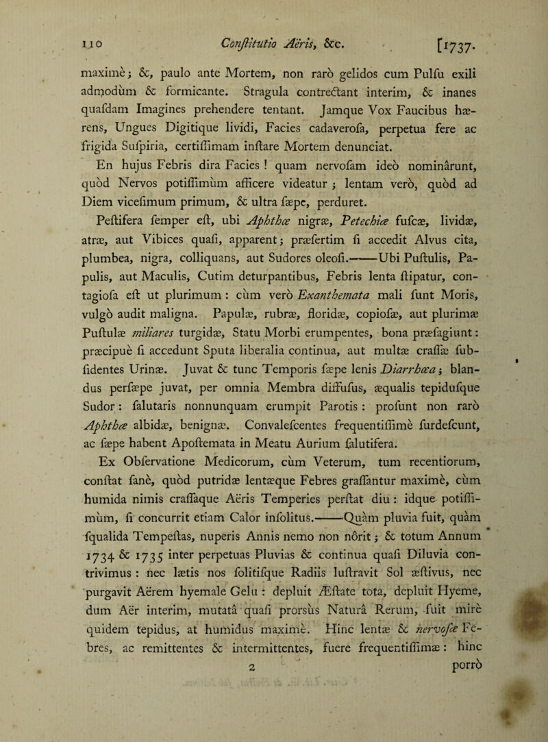 maxime; &, paulo ante Mortem, non raro gelidos cum Pulfu exili adn^odiim & formicante. Stragula contreblant interim, & inanes quafdam Imagines prehendere tentant. Jamque Vox Faucibus hae¬ rens, Ungues Digitique lividi. Facies cadaverofa, perpetua fere ac frigida Sufpiria, certiffimam inflare Mortem denunciat. En hujus Febris dira Facies ! quam nervofam ideo nominarunt, quod Nervos potiffimiim afficere videatur ; lentam vero, quod ad Diem vicefimum primum, & ultra faepe, perduret. Peflifera femper eft, ubi Aphthce nigrae, Petechice fufcae, lividae, atrae, aut Vibices quali, apparent; praefertim li accedit Alvus cita, plumbea, nigra, colliquans, aut Sudores oleoli.-Ubi Pullulis, Pa¬ pulis, aut Maculis, Cutim deturpantibus. Febris lenta llipatur, con- tagiofa eft ut plurimum : cum verb Exanthemata mali funt Moris, vulgo audit maligna. Papulae, rubrae, floridae, copiofae, aut plurimae Pullulae miliares turgidae. Statu Morbi erumpentes, bona praefagiunt: praecipue fi accedunt Sputa liberalia continua, aut multae craffae fub- fidentes Urinae. Juvat & tunc Temporis faepe lenis Diarrhoea; blan¬ dus perfaepe juvat, per omnia Membra diffufus, aequalis tepidufque Sudor: falutaris nonnunquam erumpit Parotis : profunt non raro Aphthae albidae, benigna?. Convalefcentes ffiequentiffime furdefcunt, ac faepe habent Apollemata in Meatu Aurium falutifera. Ex Obfervatione Medicorum, cum Veterum, tum recentiorum, conflat fane, quod putridae lentaeque Febres gralfantur maxime, cum humida nimis cralfaque Aeris Temperies perflat diu : idque potiffi¬ mum, li concurrit etiam Calor infolitus.-Quam pluvia fuit, quam fqualida Tempeflas, nuperis Annis nemo non norit; & totum Annum 1734 & 1735 inter perpetuas Pluvias & continua quali Diluvia con¬ trivimus : nec laetis nos folitifque Radiis lullravit Sol aeflivus, nec purgavit Aerem hyemale Gelu : depluit AEflate tota, depluit Hyeme, dum Aer interim, mutata quafi prorsus Natura Rerum, fuit mire quidem tepidus, at humidus maxime. Hinc lentae & nervofa Fe¬ bres, ac remittentes & intermittentes, fuere frequentiffimae: hinc