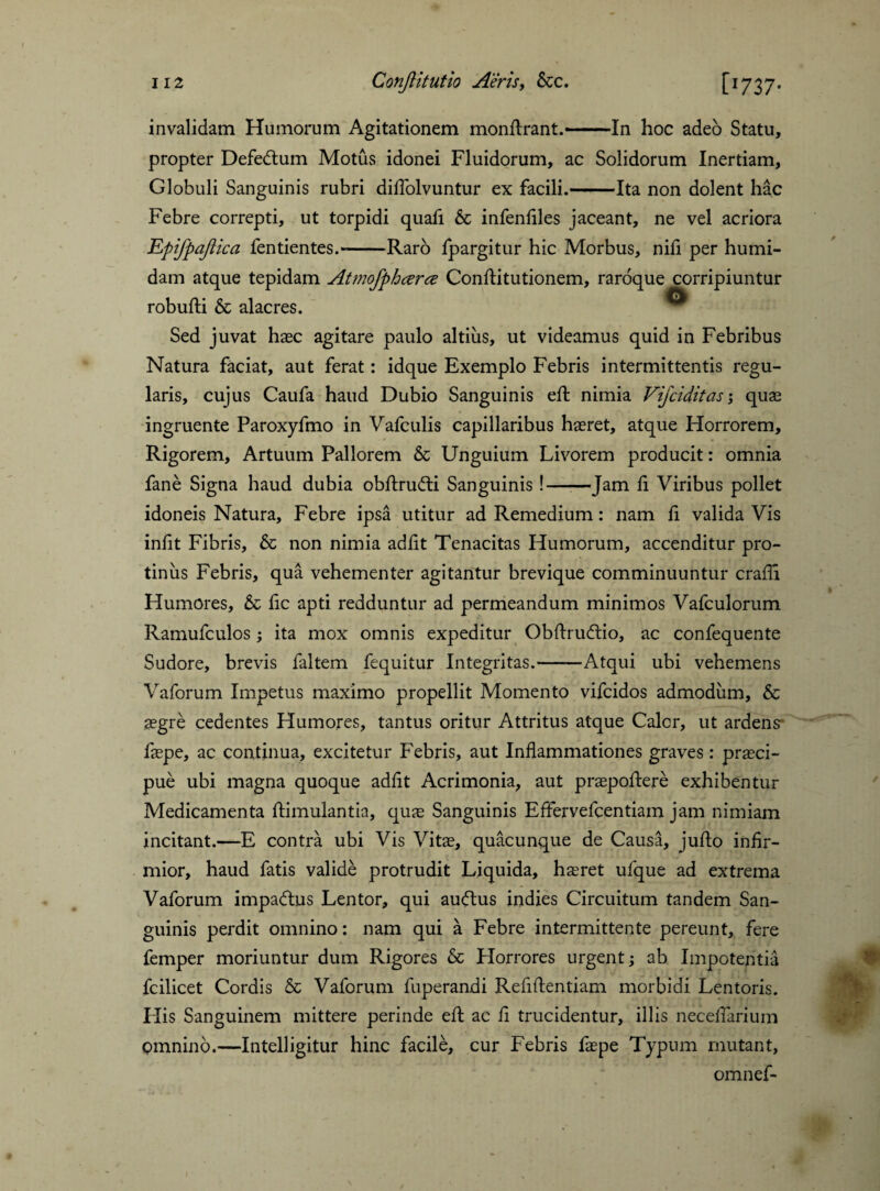invalidam Humorum Agitationem monftrant.—-In hoc adeo Statu, propter Defedtum Motus idonei Fluidorum, ac Solidorum Inertiam, Globuli Sanguinis rubri diflolvuntur ex facili.-Ita non dolent hac Febre correpti, ut torpidi quafi & infenfiles jaceant, ne vel acriora Epifpajiica fentientes.--Raro fpargitur hic Morbus, nili per humi- dam atque tepidam robufti & alacres. Sed juvat haec agitare paulo altius, ut videamus quid in Febribus Natura faciat, aut ferat: idque Exemplo Febris intermittentis regu¬ laris, cujus Caufa haud Dubio Sanguinis eft nimia Vijciditas; quas ingruente Paroxyfmo in Vafculis capillaribus haeret, atque Horrorem, Rigorem, Artuum Pallorem & Unguium Livorem producit: omnia fane Signa haud dubia obftrudti Sanguinis !—■—Jam fi Viribus pollet idoneis Natura, Febre ipsa utitur ad Remedium: nam fi valida Vis infit Fibris, & non nimia adfit Tenacitas Humorum, accenditur pro¬ tinus Febris, qua vehementer agitantur brevique comminuuntur crafli Humores, & fic apti redduntur ad permeandum minimos Vafculorum Ramufculos ; ita mox omnis expeditur Obftrudtio, ac confequente Sudore, brevis faltem fequitur Integritas.-Atqui ubi vehemens Vaforum Impetus maximo propellit Momento vifcidos admodum, & aegre cedentes Humores, tantus oritur Attritus atque Caler, ut ardens faepe, ac continua, excitetur Febris, aut Inflammationes graves: praeci¬ pue ubi magna quoque adfit Acrimonia, aut praepollere exhibentur Medicamenta ftimulantia, quae Sanguinis Effervefcentiam jam nimiam incitant.—E contra ubi Vis Vitae, quacunque de Causa, jufto infir¬ mior, haud fatis valide protrudit Liquida, haeret ufque ad extrema Vaforum impadtus Lentor, qui auftus indies Circuitum tandem San¬ guinis perdit omnino: nam qui a Febre intermittente pereunt, fere femper moriuntur dum Rigores & Horrores urgent; ab Impotentia fcilicet Cordis & Vaforum fuperandi Reflflentiam morbidi Lentoris. His Sanguinem mittere perinde efl: ac fi trucidentur, illis necefiarium omnino.—Intelligitur hinc facile, cur Febris faepe Typum mutant, omnef- Atmofphcerce Conftitutionem, raroque corripiuntur O