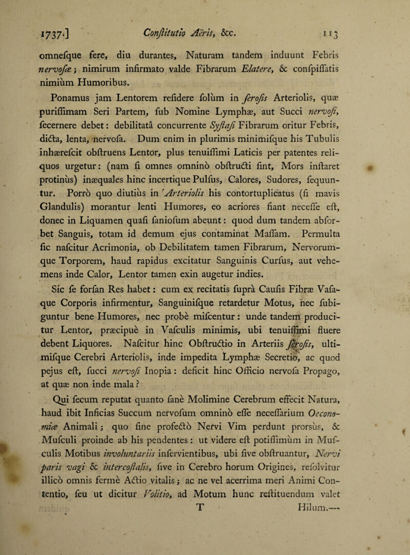 omnefque fere, diu durantes. Naturam tandem induunt Febris nervofce; nimirum infirmato valde Fibrarum Elater e, & confpiflatis nimium Humoribus. Ponamus jam Lentorem refidere foliim in ferofls Arteriolis, quae purifiimam Seri Partem, fub Nomine Lymphas, aut Succi nervofl, fecernere debet: debilitata concurrente Syftafl Fibrarum oritur Febris, didta, lenta, nervofa. Dum enim in plurimis minimifque his Tubulis inhaerefcit obftruens Lentor, plus tenuiflimi Laticis per patentes reli¬ quos urgetur: (nam fi omnes omnino obftrudti fint. Mors inflaret protinus) inaequales hinc incertique Pulfus, Calores, Sudores, fequun- tur. Porro quo diutius in rArteriolis his contortuplicatus (fi mavis Glandulis) morantur lenti Humores, eo acriores fiant necefle eft, donec in Liquamen quafi faniofum abeunt: quod dum tandem abfor- bet Sanguis, totam id demum ejus contaminat Maflam. Permulta fic nafcitur Acrimonia, ob Debilitatem tamen Fibrarum, Nervorum¬ que Torporem, haud rapidus excitatur Sanguinis Curfus, aut vehe¬ mens inde Calor, Lentor tamen exin augetur indies. Sic fe forfan Res habet: cum ex recitatis fupra Caufis Fibrae Vafa- que Corporis infirmentur, Sanguinifque retardetur Motus, nec fubi- guntur bene Humores, nec probe mifcentur: unde tandem produci¬ tur Lentor, praecipue in Vafculis minimis, ubi tenuiflimi fluere hinc Obftrudtio in Arteriis fljrofls, ulti- mifque Cerebri Arteriolis, inde impedita Lymphae Secretio, ac quod pejus eft, fucci nervofl Inopia: deficit hinc Officio nervofa Propago, at quae non inde mala ? Qui fecum reputat quanto fane Molimine Cerebrum effecit Natura, haud ibit Inficias Succum nervofum omnino efle neceftarium Oecono¬ mice Animali; quo fine profedto Nervi Vim perdunt prorsus, & Mufculi proinde ab his pendentes : ut videre eft potiffimiim in Muf- culis Motibus involuntariis infervientibus, ubi five obftruantur. Nervi paris vagi & intercoflalis, five in Cerebro horum Origines, refolvitur illico omnis ferine Aftio vitalis•, ac ne vel acerrima meri Animi Con¬ tentio, feu ut dicitur Volitio, ad Motum hunc reftituendum valet T Hilum.—* debent Liquores. Nafcitur