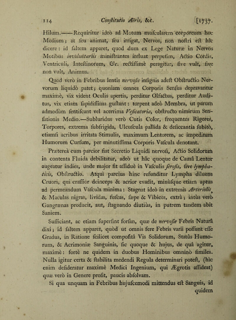 • $ Hilum.-Requiritur ideo ad Motum mufcularem corporeum hot Medium at feu animat, feu irrigat. Nervos, non noflri efl: hic dicere : id faltem apparet, quod -dum ex Lege Naturas in Nervos Motibus involuntariis miniflrantes influat perpetim, Adtio Cordis, Ventriculi, Inteflinorum, &c. redtiflime peragitur, five vult, five non vult. Animus. Quod vero in Febribus lentis nervojis infignis adefl: Obftrudtio Ner¬ vorum liquido patet; quoniam omnes Corporis Senius depravantur maxime, vix vident Oculis apertis, perditur Olfadtus, perditur Audi¬ tus, vix etiam fapidiflima guflant: torpent adeo Membra, ut parum admodum fentifcant vel acerrima VeJicatoria> obflrudto nimirum Sen- fationis Medio.—Subluridus vero Cutis Color, frequentes Rigores* Torpores, extrema fubfrigida, Ulcufcula pallida & deficcantia fubito, etiamfl acribus irritata Stimulis, maximum Lentorem, ac impeditum Humorum Curfum, per minutiflima Corporis Vafcula denotant. Praeterea cum parcior fiat Secretio Liquidi nervofi, Adiio Solidorum in contenta Fluida debilitatur, adeo ut hac quoque de Causa Lentor augeatur indies, unde major fit affidue in Vafculis Jerofisy five lympha¬ ticis, Obfiructio. Atqui parcius hinc refunditur Lympha diluens Cruori, qui craffior deinceps & acrior evadit, minufque etiam aptus ad permeandum Vafcula minima: Stagnat ideo in extremis Arteriolis & Maculas nigras, lividas, fufcas, faepe & Vibices, extra; intus vero Gangraenas producit, aut, ftagnando diutius, in putrem tandem abit Saniem. Sufficiant, ac etiam fuperfint forfan, quae de nervofce Febris Natura dixi; id faltem apparet, quod ut omnis fere Febris varii poflunt efle Gradus, in Ratione fcilicet compofita Vis Solidorum, Status Humo¬ rum, & Acrimoniae Sanguinis, fic quoque & hujus, de qua agitur, maxime: forte ne quidem in duobus Hominibus omnino fimiles. Nulla igitur certa & ftabilita medendi Regula determinari potefl:, (hic enim defideratur maxime Medici Ingenium, qui TEgrotis affideat) quae vero in Genere profit, paucis abfolvam. Si qua unquam in Febribus hujufcemodi mittendus efl: Sanguis, id quidem