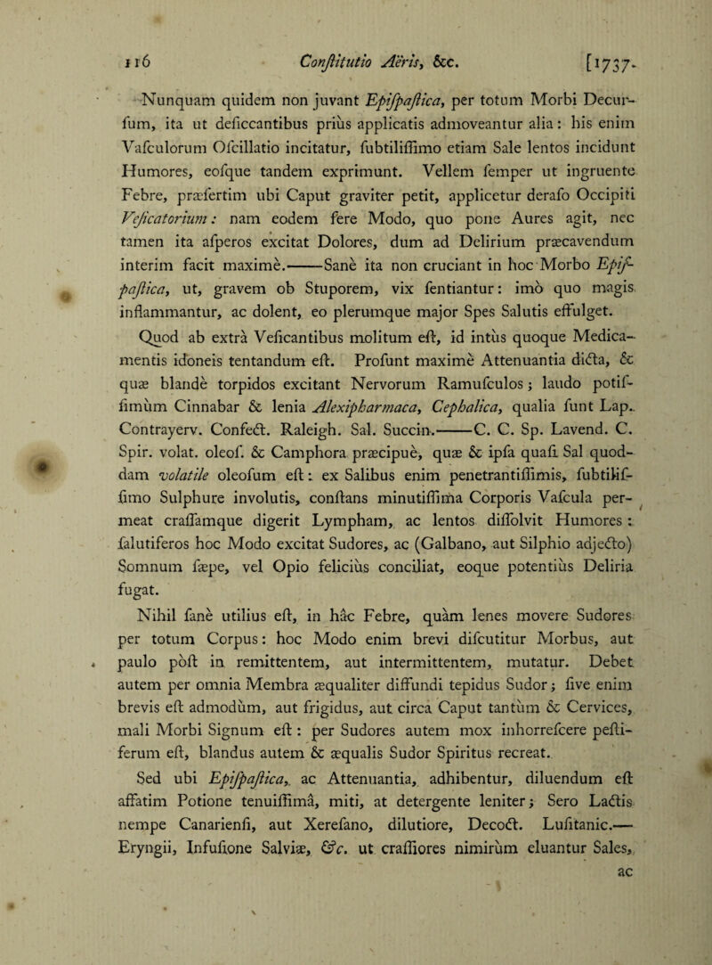 Nunquam quidem non juvant Epifpajlica, per totum Morbi Decur- fum, ita ut deficcantibus prius applicatis admoveantur alia: his enim Vafculorum Ofcillatio incitatur, fubtiliflimo etiam Sale lentos incidunt Humores, eofque tandem exprimunt. Vellem Temper ut ingruente Febre, praefertim ubi Caput graviter petit, applicetur derafo Occipiti Vejicatorium: nam eodem fere Modo, quo pone Aures agit, nec tamen ita afperos excitat Dolores, dum ad Delirium praecavendum interim facit maxime.-Sane ita non cruciant in hoc Morbo Epif¬ pajlica, ut, gravem ob Stuporem, vix fentiantur: imo quo magis inflammantur, ac dolent, eo plerumque major Spes Salutis effulget. Quod ab extra Veflcantibus molitum efl, id intus quoque Medica¬ mentis idoneis tentandum efl. Profunt maxime Attenuantia di<Aa, & quae blande torpidos excitant Nervorum Ramufculos; laudo potif- fimum Cinnabar & lenia Alexipharmaca, Cephalica, qualia funt Lap.. Contrayerv. ConfecA. Raleigh. Sal. Succin.-C. C. Sp. Lavend. C. Spir. volat, oleof. & Camphora praecipue, quae & ipfa quafi Sal quod¬ dam volatile oleofum efl; ex Salibus enim penetrantiflimis, fubtihf- fimo Sulphure involutis, conflans minutiflima Corporis Vafcula per¬ meat craffamque digerit Lympham, ac lentos diffolvit Humores : falutiferos hoc Modo excitat Sudores, ac (Galbano, aut Silphio adje(Ao) Somnum faepe, vel Opio felicius conciliat, eoque potentius Deliria fugat. Nihil fane utilius efl, in hac Febre, quam lenes movere Sudores per totum Corpus: hoc Modo enim brevi difcutitur Morbus, aut paulo poft in remittentem, aut intermittentem, mutatur. Debet autem per omnia Membra aequaliter diffundi tepidus Sudor; five enim brevis efl admodum, aut frigidus, aut circa Caput tantum & Cervices, mali Morbi Signum efl : per Sudores autem mox inhorrefcere pefti- ferum efl, blandus autem & aequalis Sudor Spiritus recreat. Sed ubi Epifpajlica,. ac Attenuantia, adhibentur, diluendum efl affatim Potione tenuiffima, miti, at detergente leniter; Sero La<Ais nempe Canarienfi, aut Xerefano, dilutiore, DecodL Lufitanic.— Eryngii, Infufione Salviae, &c. ut craffiores nimirum eluantur Sales,