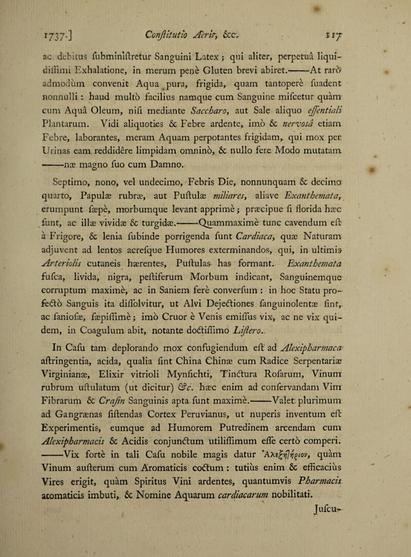 ac debitus fubminillretur Sanguini Latex; qui aliter, perpetua liqui- diffimi Exhalatione, in merum pene Gluten brevi abiret.--At rarfr admodum convenit Aqua pura, frigida, quam tantopere fuadent nonnulli haud multo facilius namque cum Sanguine mifcetur quam cum Aqua Oleum, nili mediante Saccharo, aut Sale aliquo ejfentiali Plantarum. Vidi aliquoties & Febre ardente, imo & nervosa etiam .Febre, laborantes, meram Aquam perpotantes frigidam, qui mox per Urinas eam reddidere limpidam omnino, & nullo fere Modo mutatam ——nae magno fuo cum Damno. Septimo, nono, vel undecimo, Febris Die, nonnunquam & decimo quarto. Papulae rubrae, aut Pullulae miliares, aliave 'Exanthemata, erumpunt fspe, morbumque levant apprime; praecipue fi florida haec funt, ac ilis vividae & turgidae.-Quammaxime tunc cavendum elb a Frigore, & lenia fubinde porrigenda funt Cardiaca, quae Naturam adjuvent ad lentos acrefque Humores exterminandos, qui, in ultimis- Arteriolis cutaneis haerentes. Pullulas has formant. Exanthemata fufca, livida, nigra, peltiferum Morbum indicant, Sanguinemque corruptum maxime, ac in Saniem fere converfum : in hoc Statu pro- feCto Sanguis ita diflolvitur, ut Alvi Dejectiones fanguinolentae lint,, ac faniofae, fspiffime; imo Cruor e Venis emiflus vix, ac ne vix qui¬ dem, in Coagulum abit, notante do&iffimo Lijlero.. In Cafu tam deplorando mox confugiendum ell ad Alexipharmaca allringentia, acida, qualia fmt China Chins cum Radice Serpentaris Virginians, Elixir vitrioli Mynflchti, TinCtura Rofarum, Vinum rubrum ullulatum (ut dicitur) &c. hsc enim ad confervandam Vim Fibrarum & Craftn Sanguinis apta-funt maxime.-Valet plurimum ad Gangrsnas lillendas Cortex Peruvianus, ut nuperis inventum elb Experimentis, eumque ad Humorem Putredinem arcendam cum Alexipharmacis & Acidis conjunCtum utiliflimum elfe certo comperi. -Vix forte in tali Cafu nobile magis datur ’AXe^^iov, quam Vinum aullerum cum Aromaticis codtum : tutius enim & efficacius Vires erigit, quam Spiritus Vini ardentes, quantumvis Pharmacis aromaticis imbuti, & Nomine Aquarum cardiacarum nobilitati. Jufcu*