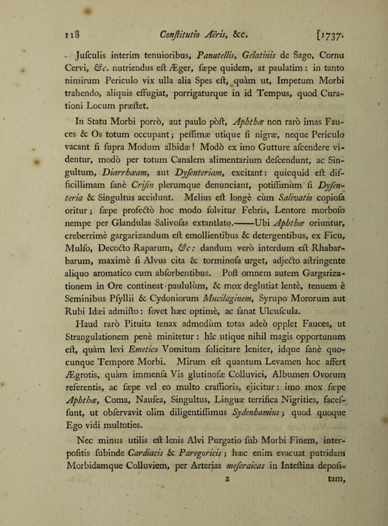 - Jufculis interim tenuioribus, Panatellis, Gelatinis de Sago, Cornu Cervi, &c. nutriendus eft /Eger, faspe quidem, at paulatim : in tanto nimirum Periculo vix ulla alia Spes eft, quam ut. Impetum Morbi trahendo, aliquis effugiat, porrigaturque in id Tempus, quod Cura¬ tioni Locum praeftet. In Statu Morbi porro, aut paulo poft, Aphtha non raro imas Fau¬ ces & Os totum occupant; peflimae utique fi nigras, neque Periculo vacant ft fupra Modum albidas! Modo ex imo Gutture afcendere vi¬ dentur, modo per totum Canalem alimentarium defcendunt, ac Sin¬ gultum, Diarrhoeam, aut Dyfenteriam, excitant: quicquid eft dif¬ ficillimam fane Crifin plerumque denunciant, potiftimum fi Dyfen- teria & Singultus accidunt. Melius eft longe cum Salivatio copiofa oritur; faspe profefto hoc modo folvitur Febris, Lentore morbofo nempe per Glandulas Salivofas extantlato.-Ubi Aphtha oriuntur, creberrime gargarizandum eft emollientibus & detergentibus, ex Ficu, Mulfo, Decofto Raparum, &c: dandum vero interdum eft Rhabar- barum, maxime fi Alvus cita 6c torminofa urget, adjefto aftringente aliquo aromatico cum abforbentibus. Poft omnem autem Gargariza¬ tionem in Ore contineat'paululum, & mox deglutiat lente, tenuem e Seminibus Pfyllii & Cydoniorum Mucilaginem, Syrupo Mororum aut Rubi Idaei admifto: fovet haec optime, ac fanat Ulcufcula. Haud raro Pituita tenax admodum totas adeo opplet Fauces, ut Strangulationem pene minitetur : hic utique nihil magis opportunum eft, quam levi Emetico Vomitum folicitare leniter, idque fane quo¬ cunque Tempore Morbi. Mirum eft quantum Levamen hoc affert /Egrotis, quam immenfa Vis glutinofae Colluviei, Albumen Ovorum referentis, ac faepe vel eo multo craftioris, ejicitur: imo mox faspe Aphtha, Coma, Naufea, Singultus, Linguas terrifica Nigrities, facef- funt, ut obfervavit olim diligentiflimus Sydenhamius; quod quoque Ego vidi multoties. Nec minus utilis eft lenis Alvi Purgatio fub Morbi Finem, inter* politis fubinde Cardiacis Sc Paregoricis ; haec enim evacuat putridam Morbidamque Colluviem, per Arterias meferaicas in Inteftina depoli¬ tam. 2