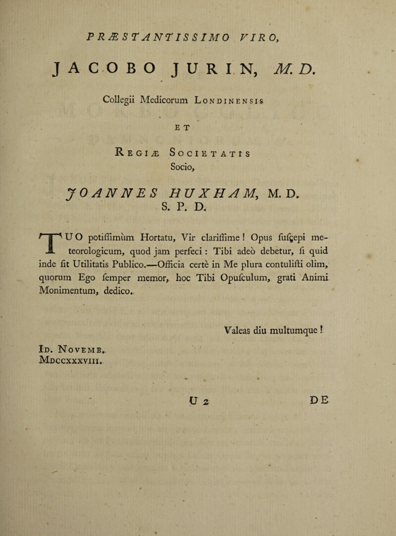 PRMSTANTISS1M0 VIRO, J A C O B O JURIN, M. D. Collegii Medicorum Londinensis e T • \ Regime Societatis Socio, JOANNES HU X HAM, M. D. S. P. D. ' I ' U O potiffimiim Hortatu, Vir clariffime ! Opus fufgepi me- JL teorologicum, quod jam perfeci: Tibi adeo debetur, fi quid inde iit Utilitatis Publico.—Officia certe in Me plura contulifli olim, quorum Ego Temper memor, hoc Tibi Opufculum, grati Animi Monimentum, dedico.. Valeas diu multumque! Id. Novemb,. Mdccxxxviii. U 2 DE