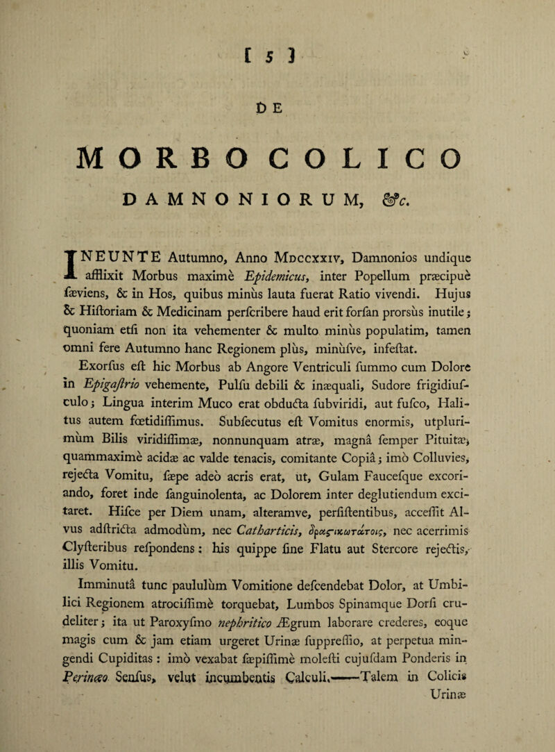 £> E MORBO COLICO DAMNONIORUM, &c. 1NEUNTE Autumno, Anno Mdccxxiv, Damnonios undique afflixit Morbus maxime 'Epidemicus, inter Popellum praecipue faeviens, & in Hos, quibus miniis lauta fuerat Ratio vivendi. Hujus 5c Hiftoriam 6c Medicinam perferibere haud erit forfan prorsus inutile % quoniam etfi. non ita vehementer & multo miniis populatim, tamen omni fere Autumno hanc Regionem plus, miniifve, infeftat. Exorfus eft hic Morbus ab Angore Ventriculi fummo cum Dolore in Epigajirio vehemente, Pulfu debili & inaequali. Sudore frigidiuf- culo; Lingua interim Muco erat obdudta fubviridi, aut fufeo, Hali¬ tus autem foetidiffimus. Subfecutus eft Vomitus enormis, utpluri- mum Bilis viridiffimae, nonnunquam atrae, magna femper Pituitae* quammaxime acidae ac valde tenacis, comitante Copia; imo Colluvies, rejecfta Vomitu, faepe adeo acris erat, ut. Gulam Faucefque excori¬ ando, foret inde fanguinolenta, ac Dolorem inter deglutiendum exci¬ taret. Hifce per Diem unam, alteramve, perbitentibus, acceilit Al¬ vus aditridta admodum, nec Catharticis, Spc&s-iKUTccToig, nec acerrimis Clyiteribus reipondens; his quippe fine Flatu aut Stercore reje<ftis/ illis Vomitu. Imminuta tunc paululum Vomitione defeendebat Dolor, at Umbi¬ lici Regionem atrociffime torquebat. Lumbos Spinamque Dorfi cru¬ deliter ; ita ut Paroxyfmo nephritico iEgrum laborare crederes, eoque magis cum & jam etiam urgeret Urinae fuppreffio, at perpetua min¬ gendi Cupiditas : imo vexabat faepiffime molefti cujufdam Ponderis in Perimo Senfus» velut incumbentis Calculi,—Talem in Colicis Urinae