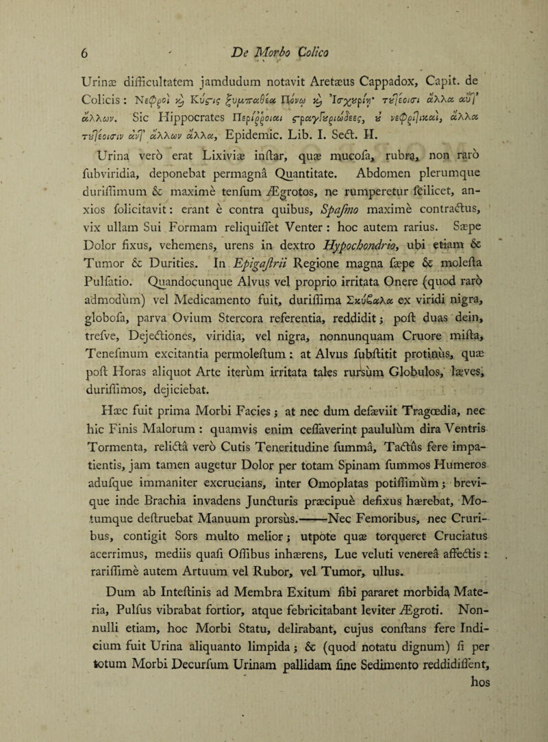 Urinae difficultatem jamdudum notavit Aretaeus Cappadox, Capit, de Colicis : x) Kvg-ig Tlovu ii, p*V nfjeoicri ciXXa. oaf\ uXXuv. Sic Hippocrates ETspla^oiou g-pocyfxgiuilseg, v vetpgiJiKou, uXXa, TifjsoKTiv divf ccXXuv ciXXot, Epidemic. Lib. I. Sedt. II. Urina vero erat Lixiviae indar, quae mucofa, rubra, non raro fubviridia, deponebat permagna Quantitate. Abdomen plerumque duriffimum & maxime tenfum iEgrotos, ne rumperetur fcilicet, an¬ xios folicitavit: erant e contra quibus, Spafmo maxime contradtus, vix ullam Sui Formam reliquiffiet Venter : hoc autem rarius. Saepe Dolor fixus, vehemens, urens in dextro Hypochondrio, ubi etiam & Tumor & Durities. In Epigaftrii Regione magna faepe & moleda Pullatio. Quandocunque Alvus vel proprio irritata Onere (quod raro admodum) vel Medicamento fuit, durifiima Zxv&ctXoc. ex viridi nigra, globofa, parva Ovium Stercora referentia, reddidit; pod duas dein, trefve, Dejedtiones, viridia, vel nigra, nonnunquam Cruore mida, Tenefmum excitantia permoledum: at Alvus fubditit protinus, quae pod Horas aliquot Arte iterum irritata tales rufsum Globulos, lasves, duriffimos, dejiciebat. Haec fuit prima Morbi Facies; at nec dum defaeviit Tragoedia, nec hic Finis Malorum : quamvis enim ceffiaverint paululum dira Ventris Tormenta, relidta vero Cutis Teneritudine fumma, Tadtus fere impa¬ tientis, jam tamen augetur Dolor per totam Spinam fummos Humeros adufque immaniter excrucians, inter Omoplatas potifiimum; brevi¬ que inde Brachia invadens Jundturis praecipue defixus haerebat. Mo¬ tumque dedruebat Manuum prorsus.-Nec Femoribus, nec Cruri¬ bus, contigit Sors multo melior; utpote quae torqueret Cruciatus acerrimus, mediis quafi Offibus inhaerens, Lue veluti venerea affedtis: rariffime autem Artuum vel Rubor, vel Tumor, ullus. Dum ab Intedinis ad Membra Exitum fibi pararet morbida Mate¬ ria, Pulfus vibrabat fortior, atque febricitabant leviter iEgroti. Non¬ nulli etiam, hoc Morbi Statu, delirabant, cujus condans fere Indi¬ cium fuit Urina aliquanto limpida; & (quod notatu dignum) fi per totum Morbi Decurfum Urinam pallidam fine Sedimento reddidifient, hos