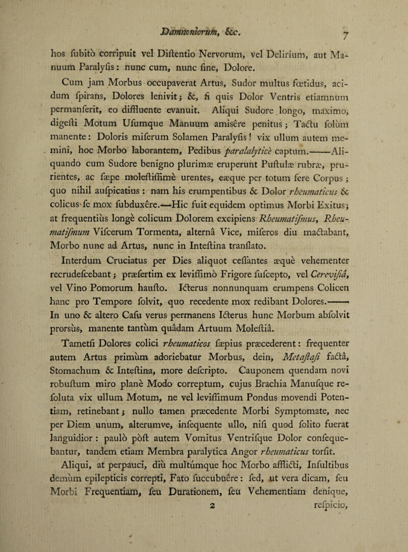 Ramnomoruni, &c. hos fu bito corripuit vel Diftentio Nervorum, vel Delirium, aut Ma¬ nuum Paralyfis: nunc cum, nunc fine. Dolore. Cum jam Morbus occupaverat Artus, Sudor multus foetidus, aci¬ dum fpirans. Dolores lenivit; &, fi quis Dolor Ventris etiamnum permanferit, eo diffluente evanuit. Aliqui Sudore longo, maximo, digeffl Motum Ufumque Manuum amisere penitus; Tadlu foliim manente: Doloris miferum Solamen Paralyfis! vix ullum autem me¬ mini, hoc Morbo laborantem. Pedibus paralalytice captum.-Ali¬ quando cum Sudore benigno plurimae eruperunt Pufiulae rubra?, pru¬ rientes, ac faepe molefflffime urentes, eaeque per totum fere Corpus; quo nihil aufpicatius: nam his erumpentibus & Dolor rheumaticus 6c colicus*fe mox fubduxere.—-Hic fuit equidem optimus Morbi Exitus; at frequentius longe colicum Dolorem excipiens Rheumatifmus, Rheu- matifmum Vifcerum Tormenta, alterna Vice, miferos diu madlabant. Morbo nunc ad Artus, nunc in Inteflina tranflato. ' ^ 4 .. * Interdum Cruciatus per Dies aliquot cefiantes aeque vehementer recrudefcebant; praefertim ex leviffimo Frigore fufcepto, vel Cerevifia, vel Vino Pomorum haufiio. Jcfterus nonnunquam erumpens Colicen hanc pro Tempore folvit, quo recedente mox redibant Dolores.— In uno & altero Cafu verus permanens Icfterus hunc Morbum abfolvit prorsus, manente tantum quadam Artuum Molefiia. Tametfi Dolores colici rheumaticos faepius praecederent: frequenter autem Artus primum adoriebatur Morbus, dein, Metajiaji fadta. Stomachum & Inteftina, more defcripto. Cauponem quendam novi robuftum miro plane Modo correptum, cujus Brachia Manufque re- foluta vix ullum Motum, ne vel leviffimum Pondus movendi Poten¬ tiam, retinebant; nullo tamen praecedente Morbi Symptomate, nec per Diem unum, alterumve, infequente ullo, nifi quod folito fuerat languidior : paulo poft autem Vomitus Ventrifque Dolor confeque- bantur, tandem etiam Membra paralytica Angor rheumaticus torfit. Aliqui, at perpauci, diu multumque hoc Morbo afflidli, Infultibus demum epilepticis correpti. Fato fuccubuere: fed, ut vera dicam, feu Morbi Frequentiam, feu Durationem, feu Vehementiam denique, 2 relpicio.