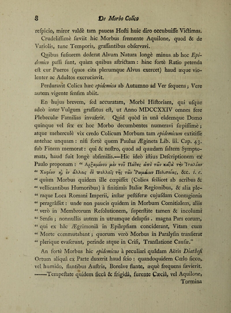 refpicio, miror valde tam paucas Hofti huic diro occubuifTe Vidlimas. Crudeliffime faeviit hic Morbus fremente Aquilone, quod & de Variolis, tunc Temporis, graffantibus obfervavi. Quibus fufiorem dederat Alvum Natura longe minus ab hoc Epi¬ demico paffi funt, quam quibus aftriftam : hinc forte Ratio petenda eft cur Pueros (quos cita plerumque Alvus exercet) haud aeque vio¬ lenter ac Adultos excruciavit. Perduravit Colica haec epidemica ab Autumno ad Ver fequens Vere autem vigente fenfim abiit. En hujus brevem, fed accuratam, Morbi Hiftoriam, qui ufque adeo inter Vulgum graflatus eft, ut Anno MDCCXXIV omnes fere Plebeculae Familias invaferit. Quid quod in una eademque Domo quinque vel fex ex hoc Morbo decumbentes numeravi faepiffime; atque mehercule vix credo Colicum Morbum tam epidemicum extitifte antehac unquam : nili forte quem Paulus iEgineta Lib. iii. Cap. 43. fub Finem memorat: qui & noftro, quod ad quaedam faltem Sympto¬ mata, haud fuit longe abfimilis.—Hic ideo iftius Defcriptionem tx Paulo proponam : “ A^^oc^gvov plv tov Tlccdug oltso tuv ytoeja. rrjv 'IroChl&v Xupiiov >c, Iv uXXoig Js TPoXXofg tyg tuv 'Vupdiuv IToXiTtlocg, &C. i. e. “ quum Morbus quidem ille coepiftet (Colica fcilicet ab acribus & “ vellicantibus Humoribus) a finitimis Italiae Regionibus, & alia ple- (t raque Loca Romani Imperii, inftar peftiferae cujufdam Contagionis “ peragraffet: unde non paucis quidem in Morbum Comitialem, aliis c< verb in Membrorum Refolutionem, fuperftite tamen & incolumi “ Senfu ; nonnullis autem in utrumque delapfis . magna Pars eorum, “ qui ex hac Aegrimonia in Epilepfiam conciderant. Vitam cum <f Morte commutabant; quorum vero Morbus in Paralyfin tranfierat “ plerique evaferunt, perinde atque in Crifi, Tranflatione Caufae.” An forte Morbus hic epidemicus a peculiari quadam Aeris Viatheji Ortum aliqua ex Parte duxerit haud fcio : quandoquidem Coelo ficco, vel humido, flantibus Auftris, Boreave flante, aeque frequens faevierit. ——-Tempeftate quidem ficca & frigida, furente Caecia, vel Aquilone, Tormina