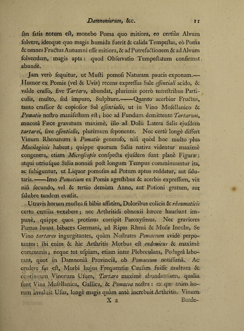 fan fatis notum eft, monebo Poma quo mitiora, eo certius Alvum folvere, ideoque quo magis humida fuerit & calida Tempeftas, eo Poma & omnes Fru<ftus Autumni effe mitiora, & ad Putrefactionem & ad Alvum folvendam, magis apta: quod Obfervatio Tempeftatum confirmat abunde. Jam verb fequitur, ut Mufti pomofi Naturam paucis exponam.— Humor ex Pomis (vel & Uvis) recens expreftiis Sale ejfentiali acido, &■ valde crafib, five Tartaro, abundat, plurimis porro terreftribus Parti¬ culis, multo, fed impuro. Sulphure.'-Quanto acerbior Frutftus, tanto crafiior & copiofior Sal ejjentialis, ut in Vino Mofellanico & Pomatio noftro manifeftum eft; hoc ad Fundum demittente Tartartim, mucosa Faece gravatum maxime, illo ad Dolii Latera Salis ejufdem tartarei, five ejjentialis, plurimum feponente. Nec certe longe differt Vinum Rhenanum a Pomatio generofo, nifi quod hoc multo plus Mucilaginis habeat; quippe quorum Salia nativa videntur maxime congenera, etiam Microfcopio confpe&a ejufdem funt plane Figurae; atqui utriufque Salia nonnifi poft longum Tempus comminuuntur ita, ac fubiguntur, ut Liquor pomofus ad Potum aptus reddatur, aut falu- taris.--Imo Pomatium ex Pomis agreftibus & acerbis exprefium, vix nifi fecundo, vel & tertio demum Anno, aut Potioni gratum, aut falubre tandem evadit* Utravis horum muftea fi bibis affatim. Doloribus colicis & rheumaticis certo certius vexabere; nec Arthritidi obnoxii hsecce hauriunt im¬ pune, quippe quos protinus corripit Paroxyfmus. Nec graviores Poenas luunt bibaces Germani, ad Ripas Rheni & Mofae Incolae, Se Vino tartareo ingurgitantes, quam Noftrates Pomaceum avide perpo¬ tantes : ibi enim & hic Arthritis Morbus eft endemicus &c maxime communis; neque tot ufpiam, etiam inter Plebeculam, Podagra labo¬ rant, quot in Damnonia Provincia, ob Pomaceum notifiima., Ac credere fas eft. Morbi hujus Frequentiae Caulam fuifte multum continuum Vinorum Ufum, Tartaro maxime abundantium, qualia: funt Vina Mofellanica, Gallica, & Pomacea noftra : ex quo enim ho¬ rum invaluit Ufus, longe magis quam ante, increbuit Arthritis. Vinum. X 2 Burde-