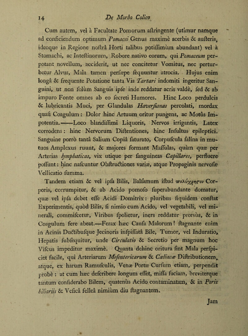 Cum autem, vel a Facultate Pomorum aflringente (utimur namque ad conficiendum optimum Pomacei Genus maxime acerbis & aufleris, ideoque in Regione nollri Horti talibus potiflimum abundant) vel a Stomachi, ac Inteftinorum, Robore nativo eorum, qui Pomaceum per¬ potant novellum, acciderit, ut nec concitetur Vomitus, nec pertur¬ betur Alvus, Mala tamen perfiepe fequuntur atrocia. Hujus enim longa & frequente Potatione tanta Vis 'Tartari indomiti ingeritur San¬ guini, ut non folum Sanguis ipfe inde reddatur acris valde, led & ab impuro Fonte omnes ab eo fecreti Humores. Hinc Loco perdulcis & lubricantis Muci, per Glandulas Haverjianas percolati, mordax quali Coagulum: Dolor hinc Artuum oritur pungens, ac Motus Im¬ potentia.-—Loco blandifiimi Liquoris, Nervos irrigantis. Latex corrodens: hinc Nervorum DiAentiones, hinc Infultus epileptici. Sanguine porro tanta Salium Copia faturato, Corpulcula falina in mu¬ tuos Amplexus ruunt, & majores formant MalTulas, quam quae per Arterias lymphaticas, vix utique per fanguineas Capillares, perfluere poliunt: hinc nafcuntur Obflru&iones variae, atque Propaginis nervofae Vellicatio fumma. Tandem etiam & vel ipfa Bilis, Balfamum illud -sroXvxqvirov Cor¬ poris, corrumpitur, & ab Acido pomofo fuperabundante domatur, quae vel ipfa debet efle Acidi Domitrix: pluribus fiquidem conflat Experimentis, quod Bilis, fi nimio cum Acido, vel vegetabili, vel mi¬ nerali, commifcetur. Viribus fpolietur, iners reddatur prorsus, & in Coagulum fere abeat.—Ferax ha:c Caufa Malorum! flagnante enim in Acinis Du<Aibufque Jecinoris infpiflata Bile, Tumor, vel Induratio* Hepatis fubfequitur, unde Circulatio & Secretio per magnum hoc Vifcus impeditur maxime. Quanta dehinc oritura fint Mala perlpi- ciet facile, qui Arteriarum Mejent er ic arum & Coeliacce Diftributionem, atque, ex harum Ramufculis, Venae Portae Curfum etiam, perpendit probe : at cum haec defcribere longum efiet, mifla faciam, breviterque tantum confiderabo Bilem, quatenus Acido contaminatam, & in Ports b'diariis & Vefica fellea nimium diu flagnantem. Jam