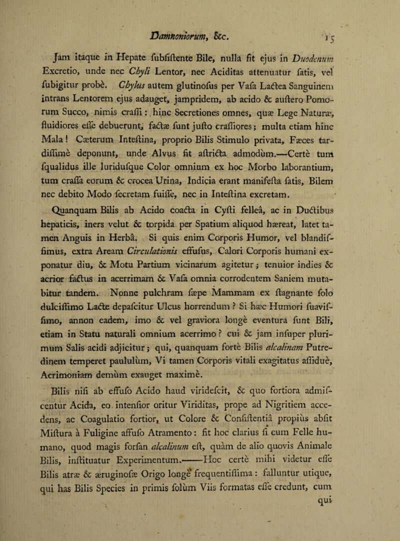Jam itaque in Hepate fubfidente Bile, nulla fit ejus in Duodenum Excretio, unde nec Chyli Lentor, nec Aciditas attenuatur fatis, vel fubigitur probe. Chylus autem glutinofus per Vafa Ladea Sanguinem intrans Lentorem ejus adauget, jampridem, ab acido & audero Pomo¬ rum Succo, nimis eradi : hinc Secretiones omnes, quae Lege Naturae, fluidiores eife debuerunt, fadas funt judo crafliores; multa etiam hinc Mala! Caeterum Intedina, proprio Bilis Stimulo privata. Faeces tar- diflime deponunt, unde Alvus fit adrida admodum.—Certe tum fqualidus ille luridufque Color omnium ex hoc Morbo laborantium, tum craffa eorum & crocea Urina, Indicia erant manifeda fatis. Bilem nec debito Modo fecretam fuiffe, nec in Intedina excretam. Quanquam Bilis ab Acido coada in Cyfli fellea, ac in Dudibus hepaticis, iners velut & torpida per Spatium aliquod haereat, latet ta¬ men Anguis in Herba. Si quis enim Corporis Humor, vel blandif- fimus, extra Aream Circulationis effufus, Calori Corporis humani ex¬ ponatur diu, & Motu Partium vicinarum agitetur; tenuior indies & acrior fadus in acerrimam & Yafa omnia corrodentem Saniem muta- - •» v bitur tandem. Nonne pulchram faepe Mammam ex flagnante folo dulciffimo Lade depafeitur Ulcus horrendum ? Si haec Humori fuavif- fimo, annon eadem, imo & vel graviora longe eventura funt Bili, etiam in Statu naturali omnium acerrimo ? cui & jam infuper pluri¬ mum Salis acidi adjicitur; qui, quanquam forte Bilis alcalinam Putre¬ dinem temperet paululum. Vi tamen Corporis vitali exagitatus aflidue, Acrimoniam demum exauget maxime. Bilis nili ab efFufo Acido haud viridefeit, & quo fortiora admif- centur Acida, eo intenfior oritur Viriditas, prope ad Nigritiem acce¬ dens, ac Coagulatio fortior, ut Colore & Confidentia propius abiit Midura a Fuligine affufo Atramento: fit hoc clarius fi eum Felle hu¬ mano, quod magis forfan alcalinum ed, quam de alio quovis Animale Bilis, indituatur Experimentum.—Hoc certe mihi videtur ede Bilis atrae & seruginofe Origo longe frequentiflima: falluntur utique, qui has Bilis Species in primis folum Viis formatas ede credunt, cum qui