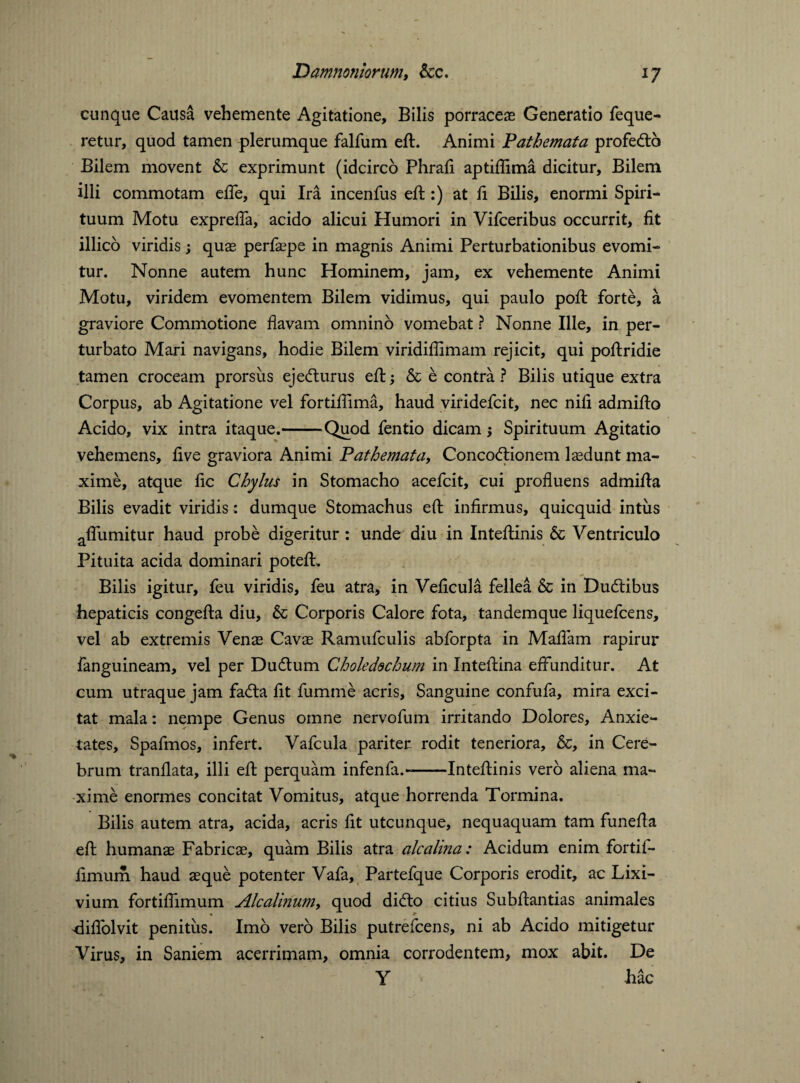 cunque Causa vehemente Agitatione, Bilis porraceas Generatio feque- retur, quod tamen plerumque falfum eft. Animi Pathemata profedto Bilem movent & exprimunt (idcirco Phrafl aptiflima dicitur. Bilem illi commotam eiTe, qui Ira incenfus eft :) at ft Bilis, enormi Spiri¬ tuum Motu expreffa, acido alicui Humori in Vifceribus occurrit, fit illico viridis; quas perfaepe in magnis Animi Perturbationibus evomi¬ tur. Nonne autem hunc Hominem, jam, ex vehemente Animi Motu, viridem evomentem Bilem vidimus, qui paulo poft forte, a graviore Commotione flavam omnino vomebat ? Nonne Ille, in per¬ turbato Mari navigans, hodie Bilem viridiflimam rejicit, qui poftridie tamen croceam prorsus eje<fturus efl; & e contra ? Bilis utique extra Corpus, ab Agitatione vel fortiflima, haud viridefcit, nec nifl admiflo Acido, vix intra itaque.-Quod fentio dicam; Spirituum Agitatio vehemens, five graviora Animi Pathemata, Concoctionem lasdunt ma¬ xime, atque fle Chylus in Stomacho acefcit, cui profluens admifla Bilis evadit viridis: dumque Stomachus efl: infirmus, quicquid intus aflumitur haud probe digeritur: unde diu in Inteflinis & Ventriculo Pituita acida dominari poteft. Bilis igitur, feu viridis, feu atra, in Veficula fellea & in Dudlibus hepaticis congefta diu, & Corporis Calore fota, tandemque liquefeens, vel ab extremis Venas Cavae Ramufculis abforpta in Maliam rapirur fanguineam, vel per Dudtum Choledechum in Inteftina effunditur. At cum utraque jam fa<fta fit fumme acris. Sanguine confufa, mira exci¬ tat mala: nempe Genus omne nervofum irritando Dolores, Anxie¬ tates, Spafmos, infert. Vafcula pariter rodit teneriora, &, in Cere¬ brum tranflata, illi efl; perquam infenfa.--Inteflinis vero aliena ma¬ xime enormes concitat Vomitus, atque horrenda Tormina. Bilis autem atra, acida, acris fit utcunque, nequaquam tam funefla efl humanas Fabricae, quam Bilis atra alcalina: Acidum enim fortif- flmum haud aeque potenter Vafa, Partefque Corporis erodit, ac Lixi¬ vium fortiflimum Alcalinum, quod diCto citius Subflantias animales fliflolvit penitus. Imo vero Bilis putrefeens, ni ab Acido mitigetur Virus, in Saniem acerrimam, omnia corrodentem, mox abit. De Y hac