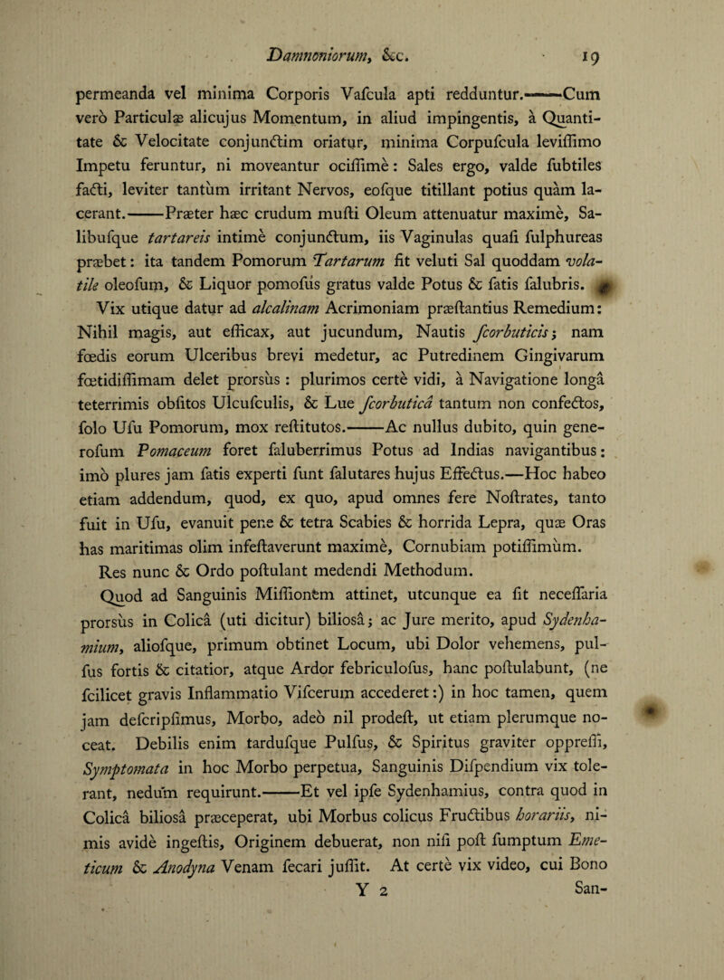 permeanda vel minima Corporis Vafcula apti redduntur.—Cum vero Particulas alicujus Momentum, in aliud impingentis, a Quanti¬ tate & Velocitate conj undim oriatur, minima Corpufcula levilfimo Impetu feruntur, ni moveantur ocilfime: Sales ergo, valde fubtiles fadi, leviter tantum irritant Nervos, eofque titillant potius quam la¬ cerant.-Praeter haec crudum mufti Oleum attenuatur maxime, Sa- libufque tartar eis intime conjundum, iis Vaginulas quaft fulphureas praebet: ita tandem Pomorum Tartarum fit veluti Sal quoddam vola¬ tile oleofum, & Liquor pomofiis gratus valde Potus & fatis falubris. # Vix utique datur ad alcalinam Acrimoniam praeftantius Remedium: Nihil magis, aut efficax, aut jucundum. Nautis fcorbuticis; nam foedis eorum Ulceribus brevi medetur, ac Putredinem Gingivarum fcetidifiimam delet prorsus : plurimos certe vidi, a Navigatione longa teterrimis oblitos Ulcufculis, & Lue fcorbuticd tantum non confedos, folo Ufu Pomorum, mox reftitutos.-Ac nullus dubito, quin gene- rofum Pomaceum foret faluberrimus Potus ad Indias navigantibus: imo plures jam fatis experti funt falutares hujus EfFedus.—Hoc habeo etiam addendum, quod, ex quo, apud omnes fere Noftrates, tanto fuit in Ufu, evanuit pene & tetra Scabies & horrida Lepra, quae Oras has maritimas olim infeftaverunt maxime, Cornubiam potilfimiim. Res nunc & Ordo poftulant medendi Methodum. Quod ad Sanguinis Milfionfcm attinet, utcunque ea fit necelfaria prorsus in Colica (uti dicitur) biliosa; ac Jure merito, apud Sydenha- mium, aliofque, primum obtinet Locum, ubi Dolor vehemens, pul- fus fortis & citatior, atque Ardor febriculofus, hanc poftulabunt, (ne fcilicet gravis Inflammatio Vifcerum accederet:) in hoc tamen, quem jam defcripfimus. Morbo, adeo nil prodeft, ut etiam plerumque no¬ ceat. Debilis enim tardufque Pulfus, & Spiritus graviter opprefli. Symptomata in hoc Morbo perpetua. Sanguinis Difpendium vix tole¬ rant, nedum requirunt.-Et vel ipfe Sydenhamius, contra quod in Colica biliosa prasceperat, ubi Morbus colicus Frudibus horariis, ni¬ mis avide ingeftis. Originem debuerat, non nili poft fumptum Eme¬ ticum & Anodyna Venam fecari julfit. At certe vix video, cui Bono Y 2 San-