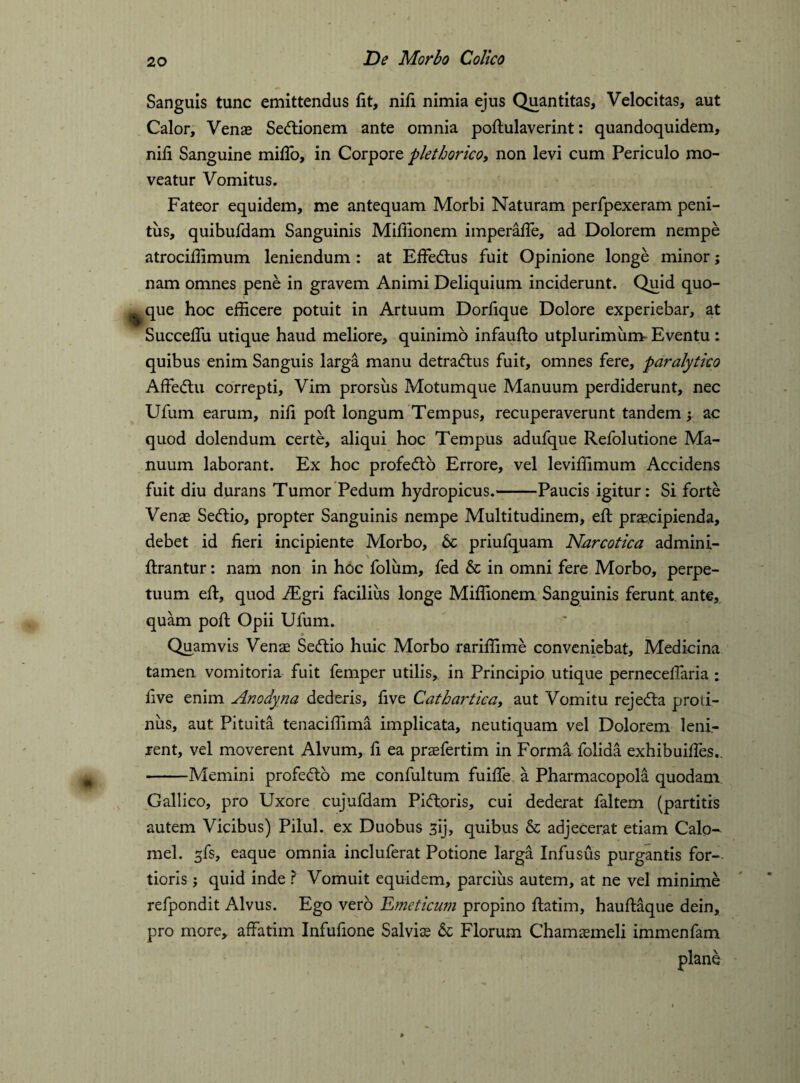 Sanguis tunc emittendus fit, nifi nimia ejus Quantitas, Velocitas, aut Calor, Venas Sectionem ante omnia poftulaverint: quandoquidem, nifi Sanguine mifio, in Corpore pletborico, non levi cum Periculo mo¬ veatur Vomitus. Fateor equidem, me antequam Morbi Naturam perfpexeram peni¬ tus, quibufdam Sanguinis Mifiionem imperafle, ad Dolorem nempe atrocifiimum leniendum: at Effetftus fuit Opinione longe minor; nam omnes pene in gravem Animi Deliquium inciderunt. Quid quo¬ que hoc efficere potuit in Artuum Dorfique Dolore experiebar, at Succefiii utique haud meliore, quinimo infaufto utplurimum Eventu : quibus enim Sanguis larga manu detracftus fuit, omnes fere, paralytico Affedtu correpti. Vim prorsus Motumque Manuum perdiderunt, nec Ufum earum, nifi poft longum Tempus, recuperaverunt tandem; ac quod dolendum certe, aliqui hoc Tempus adufque Refolutione Ma¬ nuum laborant. Ex hoc profedto Errore, vel leviffimum Accidens fuit diu durans Tumor Pedum hydropicus.-Paucis igitur: Si forte Venas Setftio, propter Sanguinis nempe Multitudinem, eft praecipienda, debet id fieri incipiente Morbo, 6c priufquam Narcotica admini- ftrantur: nam non in hoc folum, fed & in omni fere Morbo, perpe¬ tuum eft, quod iEgri facilius longe Mifiionem Sanguinis ferunt ante, quam poft Opii Ufum. * * ■ Quamvis Venae Seftio huic Morbo rariffime conveniebat. Medicina tamen vomitoria fuit femper utilis, in Principio utique pernecefiaria : live enim Anodyna dederis, five Cathartica, aut Vomitu rejedta proti¬ nus, aut Pituita tenaciffima implicata, neutiquam vel Dolorem leni¬ rent, vel moverent Alvum, fi ea prasfertim in Forma folida exhibuiffes.. -Memini profe&b me confultum fuifie a Pharmacopola quodam Gallico, pro Uxore cujufdam Picftoris, cui dederat faltem (partitis autem Vicibus) Pilul. ex Duobus 3ij, quibus & adjecerat etiam Calo¬ mel. gfs, eaque omnia incluferat Potione larga Infusus purgantis for-, tioris; quid inde ? Vomuit equidem, parcius autem, at ne vel minime refpondit Alvus. Ego vero Emeticum propino ftatim, hauftaque dein, pro more, affatim Infufione Salvias & Florum Chamaemeli immenfam plane