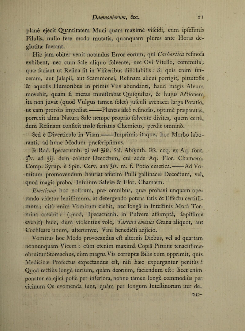 plane ejecit Quantitatem Muci quam maxime vifcidi, cum ipfiffimis Pilulis, nullo fere modo mutatis, quanquam plures ante Horas de- glutitae fuerant. Hic jam obiter venit notandus Error eorum, qui Cathartica refinofa exhibent, nec cum Sale aliquo folvente, nec Ovi Vitello, commifta; quas faciant ut Relina lit in Vifceribus diffolubilis: Si quis enim fin- ceram, aut Jalapii, aut Scammonei, Relinam alicui porrigit, pituitolis , & aquofis Humoribus in primis Viis abundanti, haud magis Alvum movebit, quam li meras miniftrabat Quifquilias, & hujus Adtionem ita non juvat (quod Vulgus tamen folet) jufculi avenacei larga Potatio, ut eam prorsus impediat.-Plantas ideo refinofas, optime praeparatas, porrexit alma Natura Sale nempe proprio folvente divites, quem certe, dum Refinam conficit male feriatus Chemicus, perdit omnino. Sed e Diverticulo in Viam.-Imprimis itaque, hoc Morbo labo¬ ranti, ad hunc Modum praefcripfimus. R Rad. Xpecacuanh. 31 vel 3ifs* Sal. Abfynth. Sfs. coq. ex Aq. font. fiv. ad Jij. dein coletur Decodlum, cui adde Aq. Flor. Chamaem. Comp. Syrup, e Spin. Cerv. ana ?fs. m. f. Potio emetica.*--Ad Vo¬ mitum promovendum hauriat affatim Pulli gallinacei Decodtum, vel,, quod magis probo, Infufum Salviae & Flor. Chamaem. Emeticum hoc nofirum, prae omnibus, quae probavi unquam ope¬ rando videtur leniffimum, at detergendo potens fatis & EfFedtu certiffi- mumj cito enim Vomitum ciebit, nec longa in Inteflinis Mora Tor¬ mina creabit: (quod, Ipecacuanh. in Pulvere affumpta, faepiffime evenit) huic, dum violentius volo, Tartari emetici Grana aliquot, aut Cochleare unum, alterumve. Vini benedidti adjicio. Vomitus hoc Modo provocandus eft alternis Diebus, vel ad quartam nonnunquam Vicem : cum etenim maxima Copia Pituitae tenaciffimae obruitur Stomachus, cum magna Vis corrupts Bilis eum opprimit, quis Medicinae Profedtus expedtandus eft, nili haec expurgantur penitiis ? Quod redtius longe furfum, quam deorfum, faciendum ell: licet enim ponatur ea ejici poffe per inferiora, nonne tamen longe commodius per vicinum Os evomenda, funt, quam per longum InteRinorum iter de_