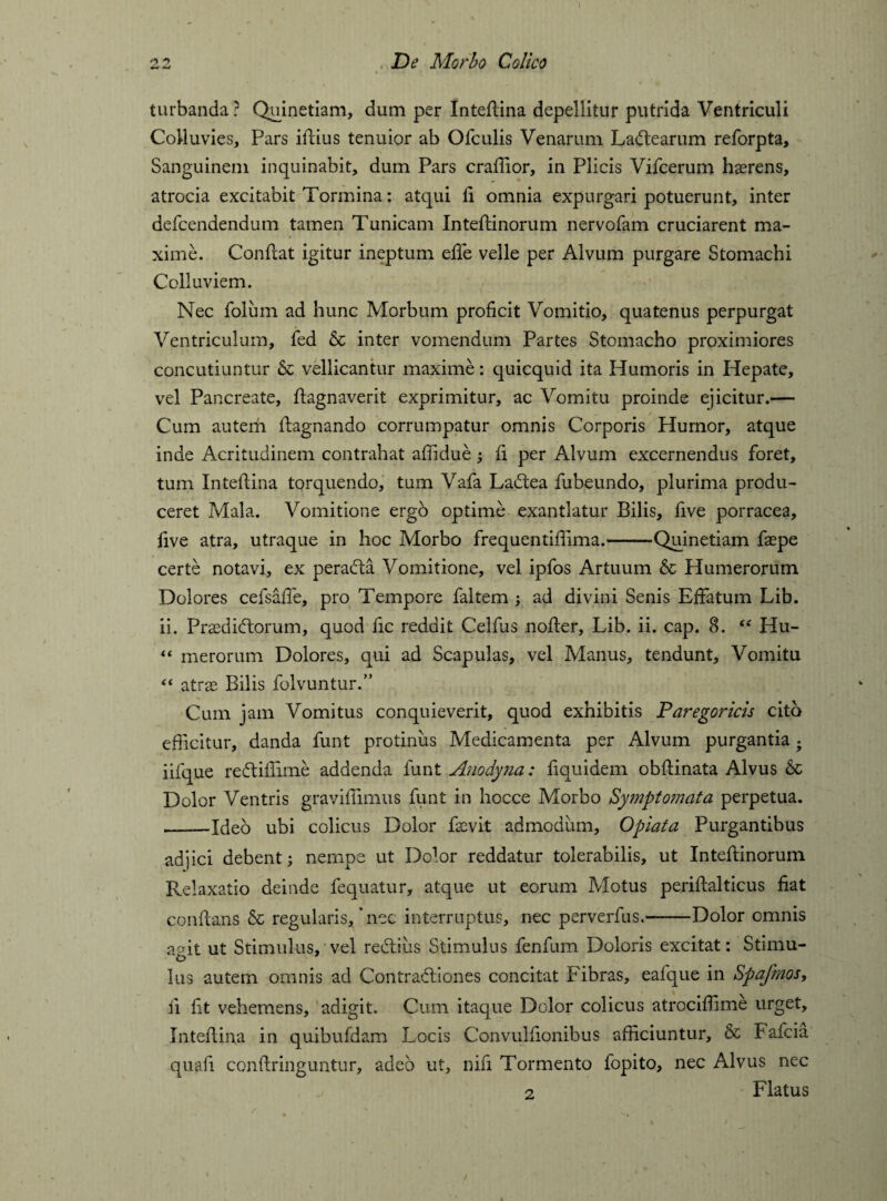 turbanda ? Quinetiam, dum per Inteflina depellitur putrida Ventriculi Colluvies, Pars illius tenuior ab Ofculis Venarum Ladlearum reforpta. Sanguinem inquinabit, dum Pars craffior, in Plicis Vifcerum hserens, atrocia excitabit Tormina: atqui fi omnia expurgari potuerunt, inter defcendendum tamen Tunicam Inteflinorum nervofam cruciarent ma¬ xime. Conflat igitur ineptum effe velle per Alvum purgare Stomachi Colluviem. Nec folum ad hunc Morbum proficit Vomitio, quatenus perpurgat Ventriculum, fed & inter vomendum Partes Stomacho proximiores concutiuntur 6c vellicantur maxime: quicquid ita Humoris in Hepate, vel Pancreate, flagnaverit exprimitur, ac Vomitu proinde ejicitur.— Cum autem flagnando corrumpatur omnis Corporis Humor, atque inde Acritudinem contrahat affidue; fi per Alvum excernendus foret, tum Inteflina tprquendo, tum Vafa Ladtea fubeundo, plurima produ¬ ceret Mala. Vomitione ergo optime exantlatur Bilis, five porracea, five atra, utraque in hoc Morbo frequentifiima.——Quinetiam faepe certe notavi, ex pera&a Vomitione, vel ipfos Artuum & Humerorum Dolores cefsaffe, pro Tempore faltem ; ad divini Senis Effatum Lib. ii. Prasdidlorum, quod fic reddit Celfus nofler. Lib. ii. cap. 8. “ Hu- “ merorum Dolores, qui ad Scapulas, vel Manus, tendunt. Vomitu “ atrae Bilis folvuntur.” Cum jam Vomitus conquieverit, quod exhibitis Paregoricis cito efficitur, danda funt protinus Medicamenta per Alvum purgantia . iifque redliffime addenda funt Anodyna: fiquidem obflinata Alvus Dolor Ventris graviffirnus funt in hocce Morbo Symptomata perpetua. ——Ideo ubi colicus Dolor faMt admodum, Opiata Purgantibus adjici debent; nempe ut Dolor reddatur tolerabilis, ut Inteffcinorum Relaxatio deinde fequatur, atque ut eorum Motus periflalticus fiat conflans & regularis,‘nec interruptus, nec perverfus.-Dolor omnis agit ut Stimulus, vel redlius Stimulus fenfum Doloris excitat: Stimu¬ lus autem omnis ad Contradliones concitat Fibras, ealque in Spafmos, ii fit vehemens, adigit. Cum itaque Dolor colicus atrcciffime urget, Inteflina in quibufdam Locis Convulfionibus afficiuntur, & Fafcia quafi conflringuntur, adeo ut, nifi Tormento fopito, nec Alvus nec 2 Flatus /