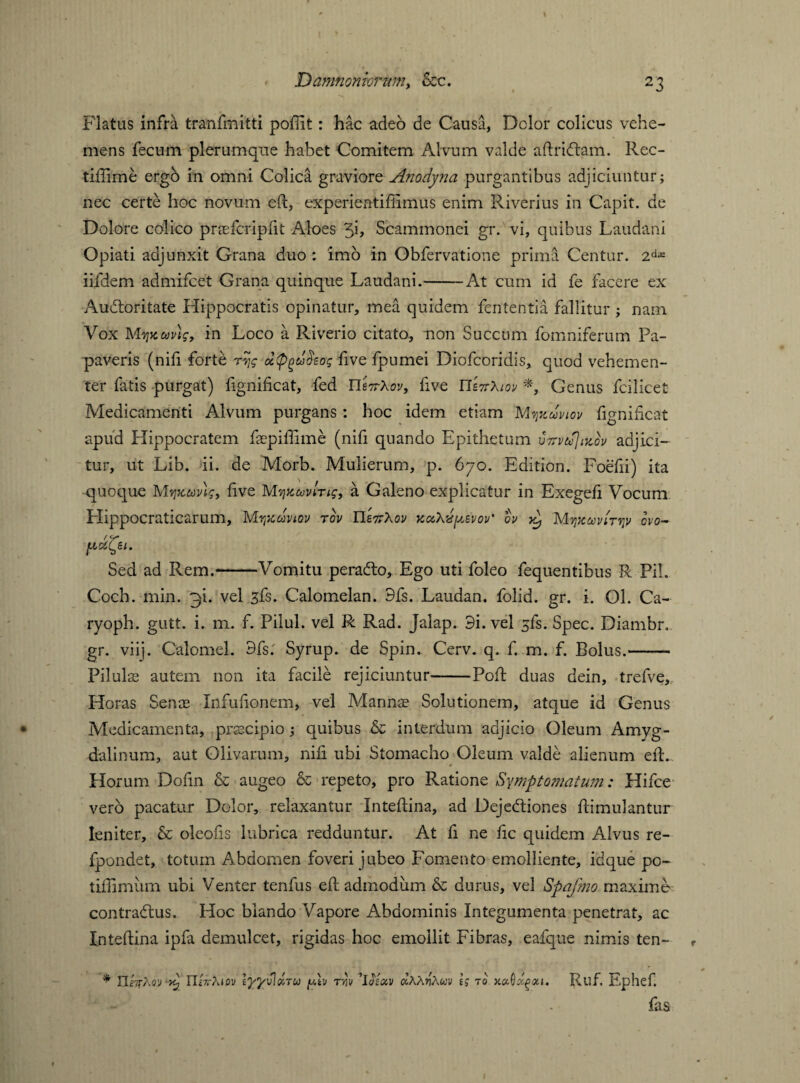 X V Flatus infra tranfmitti poffit: hac adeo de Causa, Dolor colicus vehe¬ mens fecum plerumque habet Comitem Alvum valde aftriftam. Rec- tiffime ergb in omni Colica graviore Anodyna purgantibus adjiciuntur; nec certe hoc novum eft, experientifiimus enim Riverius in Capit, de Dolore colico praefcripfit Aloes Scammonei gr. vi, quibus Laudani Opiati adjunxit Grana duo : imo in Obfervatione prima Centur. 2difi iifdem admifeet Grana quinque Laudani.——At cum id fe facere ex Audtoritate Hippocratis opinatur, mea quidem fententia fallitur ; nam Vox MyjKudtg, in Loco a Riverio citato, non Succum fomniferum Pa¬ paveris (nili forte rv,g five fpumei Diofcoridis, quod vehemen¬ ter fatis purgat) fignificat, fed U'Axov, five UtTrXm *, Genus fcilicet Medicamenti Alvum purgans : hoc idem etiam Mtjkuviov fignificat apud Hippocratem faepiffime (nifi quando Epithetum adjici¬ tur, ut Lib. ii. de Morb. Mulierum, p. 670. Edition. Foefii) ita quoque Mvjkuv)<;9 five M?jHaving, a Galeno explicatur in Exegefi Vocum Elippocraticarum, Mvixdvtov rov IIskXov kuXii^evov’ ov Mvjjcuiu'tvjv ovo- Sed ad Rem.-Vomitu peradto, Ego uti foleo fequentibus R Pii. Coch. min. 3L vel sfs. Calomelan. 9fs. Laudan. folid. gr. i. Ol. Ca- ryoph. gutt. i. m. f. Pilul. vel R Rad. Jalap. 9i. vel sfs. Spec. Diambr. gr. viij. Calomel. 9fs.' Syrup, de Spin. Cerv. q. f. m. f. Bolus.- Pilulas autem non ita facile rejiciuntur-Poft duas dein, trefve, Horas Senas Infufionem, vel Mannas Solutionem, atque id Genus Medicamenta, pnecipio; quibus & interdum adjicio Oleum Amyg¬ dalinum, aut Olivarum, nifi ubi Stomacho Oleum valde alienum eft.. Horum Dofin & augeo & repeto, pro Ratione Symptomatum: Hifce vero pacatur Dolor, relaxantur Xnteflina, ad Dejebtiones ftimulantur leniter, & oleofis lubrica redduntur. At fi ne fic quidem Alvus re- fpondet, totum Abdomen foveri jubeo Fomento emolliente, idque po~ tiflimum ubi Venter tenfus efl admodum & durus, vel Spafmo maxime contrabtus. Hoc blando Vapore Abdominis Integumenta penetrat, ac Inteflina ipfa demulcet, rigidas hoc emollit Fibras, eafque nimis ten- r * IIwj-Aw nAAtou efflvloiTU f-dv tw ’UAv olXXwXuv h to xaOxgoa. Ruf. Ephef. fas