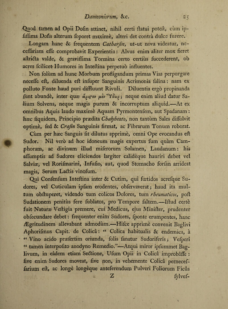 “O Quod tamen ad Opii Dofin attinet, nihil certi ftatui poteft, cum ip- fiflima Dofis alterum foporet maxime, alteri det contra dulce furere. Longam hanc & frequentem Catharfin, ut-ut nova videatur, ne- ceflariam efle comprobavit Experientia: Alvus enim aliter mox fieret aftridta valde, & graviflima Tormina certo certius fuccederent, ob acres fcilicet* Humores in Inteftina perpetuo influentes. Non foliim ad hunc Morbum profligandum primas Vias perpurgare necefle eft, diluenda eft infuper Sanguinis Acrimonia falina: nam ex polluto Fonte haud puri diffluunt Rivuli. Diluentia ergo propinanda funt abunde, inter quae ugirov plv ; neque enim aliud datur Sa¬ lium Solvens, neque magis purum & incorruptum aliquid.—At ex omnibus Aquis laudo maxime Aquam Pyrmontenfem, aut Spadanam: haec liquidem. Principio praedita Chalybeato, non tantum Sales diflolvit optime, fed h Crajin Sanguinis firmat, ac Fibrarum Tonum roborat. Cum per haec Sanguis fit dilutus apprime, omni Ope evocandus eft Sudor» Nil vero ad hoc idoneum magis expertus fum quam Cam- phoram, ac divinum illud miferorum Solamen, Laudanum: his aflumptis ad Sudores eliciendos largiter calideque hauriri debet vel Salviae, vel Rorifmarini, Infufio, aut, quod Stomacho forfan arrideat magis, Serum Ladtis vinofum. Qui Confenfum Inteftina inter h Cutim, qui foetidos acrefque Su¬ dores, vel Cuticulam ipfam erodentes, obfervaverat; haud ita mul¬ tum obftuperet, videndo tum colicos Dolores, tum rheumaticos, poft Sudationem penitus fere fublatos, pro Tempore faltem.—Iftud certe fuit Naturae Veftigia premere, cui Medicus, ejus Minifter, prudenter obfecundare debet: frequenter enim Sudores, fponte erumpentes, hanc iEgritudinem allevabant admodum.—Hifce apprime convenit Baglivi Aphorifmus Capit, de Colica : “ Colica habitualis & endemica, a “ Vino acido praefertim oriunda, folis fanatur Sudoriferis; Vefperi “ tamen interpofito anodyno Remedio.”—Atqui miror ipfummet Bag- livum, in eadem etiam Se&ione, Ufum Opii in Colica improbafte : five enim Sudores moveat, five non, in vehemente Colica pernecef- farium eft, ac longe longeque anteferendum Pulveri Foliorum Ficus - Z fylvef-