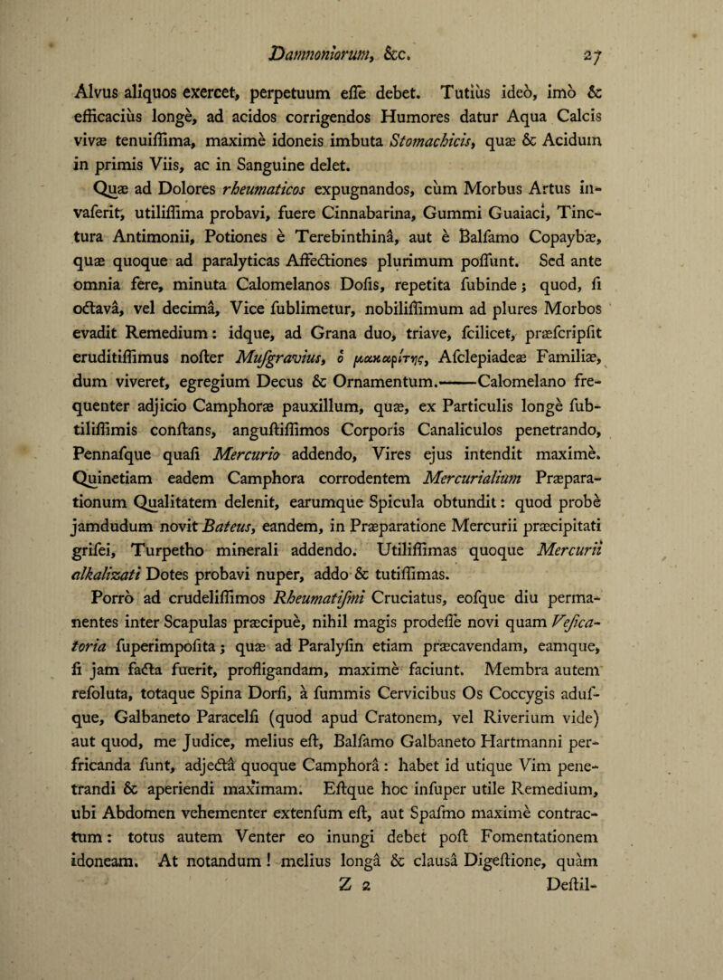 Alvus aliquos exercet, perpetuum effe debet. Tutius ideo, imo & efficacius longe, ad acidos corrigendos Humores datur Aqua Calcis vivas tenuiffima, maxime idoneis imbuta Stojnachicis, quas & Acidum in primis Viis, ac in Sanguine delet. Quae ad Dolores rheumaticos expugnandos, cum Morbus Artus in- vaferit, utiliffima probavi, fuere Cinnabarina, Gummi Guaiaci, Tinc¬ tura Antimonii, Potiones e Terebinthini, aut e Balfamo Copaybas, quae quoque ad paralyticas Affedtiones plurimum poffiint. Sed ante omnia fere, minuta Calomelanos Dofis, repetita fubinde; quod, fi odlava, vel decima. Vice fublimetur, nobiliffimum ad plures Morbos evadit Remedium: idque, ad Grana duo, triave, fcilicet, praefcripfit eruditiffimus nofler Mufgravius, 6 poMuplTYjt;, Afclepiadeae Familiae, dum viveret, egregium Decus & Ornamentum.-Calomelano fre¬ quenter adjicio Camphorae pauxillum, quae, ex Particulis longe fub- tiliffimis conflans, angufliffimos Corporis Canaliculos penetrando, Pennafque quafi Mercuria addendo. Vires ejus intendit maxime. Quinetiam eadem Camphora corrodentem Mercurialium Praepara¬ tionum Qualitatem delenit, earumque Spicula obtundit: quod probe jamdudum novit Bafeus, eandem, in Praeparatione Mercurii praecipitati grifei, Turpetho minerali addendo. Utiliffimas quoque Mercurii alkalizati Dotes probavi nuper, addo & tutiffimas. Porro ad crudeliffimos Rheumatifmi Cruciatus, eofque diu perma¬ nentes inter Scapulas praecipue, nihil magis prodefle novi quam Vejica- toria fuperimpofita; quae ad Paralyfin etiam praecavendam, eamque, fi jam fadla fuerit, profligandam, maxime faciunt. Membra autem refoluta, totaque Spina Dorfi, a fummis Cervicibus Os Coccygis aduf- que, Galbaneto Paracelfi (quod apud Cratonem, vel Riverium vide) aut quod, me Judice, melius efl, Balfamo Galbaneto Hartmanni per¬ fricanda funt, adjedta quoque Camphora: habet id utique Vim pene¬ trandi & aperiendi maximam. Eflque hoc infuper utile Remedium, ubi Abdomen vehementer extenfum efl, aut Spafmo maxime contrac¬ tum : totus autem Venter eo inungi debet pofl Fomentationem idoneam. At notandum! melius longd & clausa Digeflione, quam Z 2 Deflil-