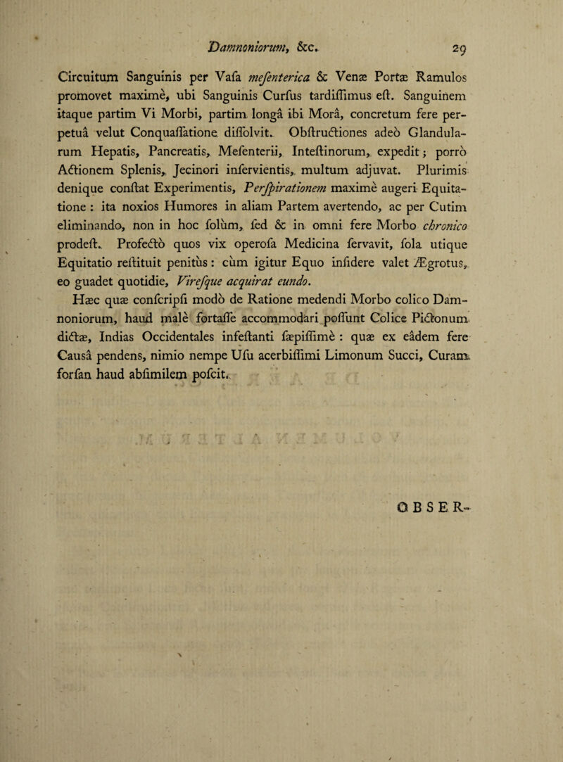 Circuitum Sanguinis per Vafa mefenterica & Venas Portae Ramulos promovet maxime, ubi Sanguinis Curfus tardiffimus efl. Sanguinem itaque partim Vi Morbi, partim longa ibi Mora, concretum fere per¬ petua velut Conquaffatione diffolvit- Obflrudtiones adeo Glandula¬ rum Hepatis, Pancreatis, Mefenterii, Inteflinorum, expedit; porro Adtionem Splenis* Jecinori infervientis,. multum adjuvat. Plurimis denique conflat Experimentis, Perfpirationem maxime augeri Equita¬ tione : ita noxios Humores in aliam Partem avertendo, ac per Cutim eliminando, non in hoc folum, fed & in omni fere Morbo chronico prodefl.. Profefto quos vix operofa Medicina fervavit, fola utique Equitatio reilituit penitus: cum igitur Equo infidere valet iEgrotus, eo guadet quotidie. Virefque acquirat eundo. Haec quae confcripfi modo de Ratione medendi Morbo colico Dam¬ noniorum, haud male fortaffe accommodari poffunt Colice Pipionum dicftae, Indias Occidentales infeflanti faepiffime : quae ex eadem fere Causa pendens, nimio nempe Ufu acerbiflimi Limonum Succi, Curam, forfan haud abfimilem pofcit..