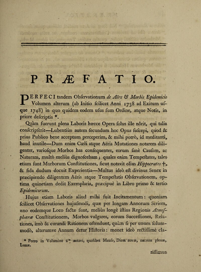 ¥ PERFECI tandem Obfervationum de Aere & Morbis Epidemicis Volumen alterum (ab Initio fcilicet Anni 1738 ad Exitum uf- que 1748) in quo quidem eodem ufus fum Ordine, atque Notis, in priore defcriptis *. Quam fuerunt plena Laboris haecce Opera folus ille norit, qui talia confcripferit—Lubentiiis autem fecundum hoc Opus fufcepi, quod 6c prius Publico bene acceptum perceperim, & mihi porro, id meditanti,, haud inutile—Dum enim Coeli atque Aeris Mutationes notarem dili¬ genter, variofque Morbos has confequentes,. eorum fane Caufam, ac Naturam, multo melius dignofcebam •, quales enim Tempeftates, tales etiam funt Morborum Conftitutiones, licut notavit olim Hippocrates -f*,, & fida dudum docuit Experientia—Multus ideo efi: divinus Senex in praecipiendo diligentem Aeris atque Tempeftatis Obfervationem, op¬ tima quinetiam dedit Exemplaria,, praecipue in Libro primo & tertio- Epidemicorum. Hujus etiam Laboris aliud mihi fuit Incitamentumquoniam fcilicet Obfervationes hujufmodi, quae per longam Annorum Seriem, uno eodemque Loco fadtae funt, melius longe iftius Regionis Atmoj pharce Conftitutionem, Morbos vulgares, eorum Succefiiones, Pala¬ tiones, imo & curandi Rationem oftendunt, quam fi per unum folum- modo, alterumve Annum detur Hiftoria: monet ideo re&ifiime cla- ‘ i * Porro in Volumine 2'!®- notavi, quolibet Menfe, Diem novae, necnon plenas. Lunae. rifiimus
