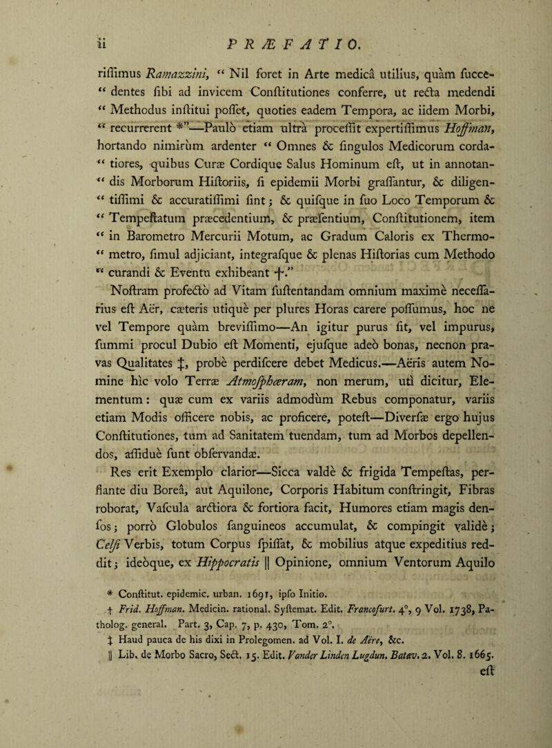 • riffimus Ramazzini, “ Nil foret in Arte medica utilius, quam fucce- “ dentes libi ad invicem ConlUtutiones conferre, ut redta medendi “ Methodus inllitui poffiet, quoties eadem Tempora, ac iidem Morbi, cc recurrerent —Paulo etiam ultra procellit expertillimus Hoffman, hortando nimirum ardenter “ Omnes & lingulos Medicorum corda- “ tiores, quibus Curas Cordique Salus Hominum eft, ut in annotan- “ dis Morborum Hiftoriis, li epidemii Morbi gralfantur, 6c diligen- “ tiffimi & accuratiffimi lint; & quifque in fuo Loco Temporum & “ Tempeftatum praecedentium, & praefentium, Conllitutionem, item “ in Barometro Mercurii Motum, ac Gradum Caloris ex Thermo- “ metro, fimul adjiciant, integrafque & plenas Hiftorias cum Methodo curandi & Eventu exhibeant •f*.” Noftram profedlo ad Vitam fullentandam omnium maxime necelfa- rius ell Aer, caeteris utique per plures Horas carere polfumus, hoc ne vel Tempore quam brevillimo—An igitur purus lit, vel impurus> fummi procul Dubio ell Momenti, ejufque adeo bonas, necnon pra¬ vas Qualitates J, probe perdifcere debet Medicus.—Aeris autem No¬ mine hic volo Terrae Atmofphceram, non merum, uti dicitur. Ele¬ mentum : quae cum ex variis admodum Rebus componatur, variis etiam Modis officere nobis, ac proficere, potell—Diverfae ergo hujus Conftitutiones, tum ad Sanitatem tuendam, tum ad Morbos depellen¬ dos, affidue funt obfervandae. Res erit Exemplo clarior—Sicca valde & frigida Tempeflas, per¬ flante diu Borea, aut Aquilone, Corporis Habitum conftringit. Fibras roborat, Vafcula ardliora & fortiora facit. Humores etiam magis den- fos; porro Globulos fanguineos accumulat, & compingit valide; Celfi Verbis, totum Corpus Ipilfat, & mobilius atque expeditius red¬ dit; ideoque, ex Hippocratis || Opinione, omnium Ventorum Aquilo * Conftitut. epidemic, urban. 1691, ipfo Initio. f Frid. Hoffman. Medicin. rational. Syftemat. Edit. Francofurt. 40, 9 Vol. 1738, Pa- tholog. general. Part. 3, Cap. 7, p. 430, Tom. 2°. % Haud pauca de his dixi in Prolegomen. ad Vol. I. de Aere, &c. ]| Lib. de Morbo Sacro, Se£t, 15. Edit. Vander Linden Lugdun, Batav, 2. Vol. 8. 1665. ell