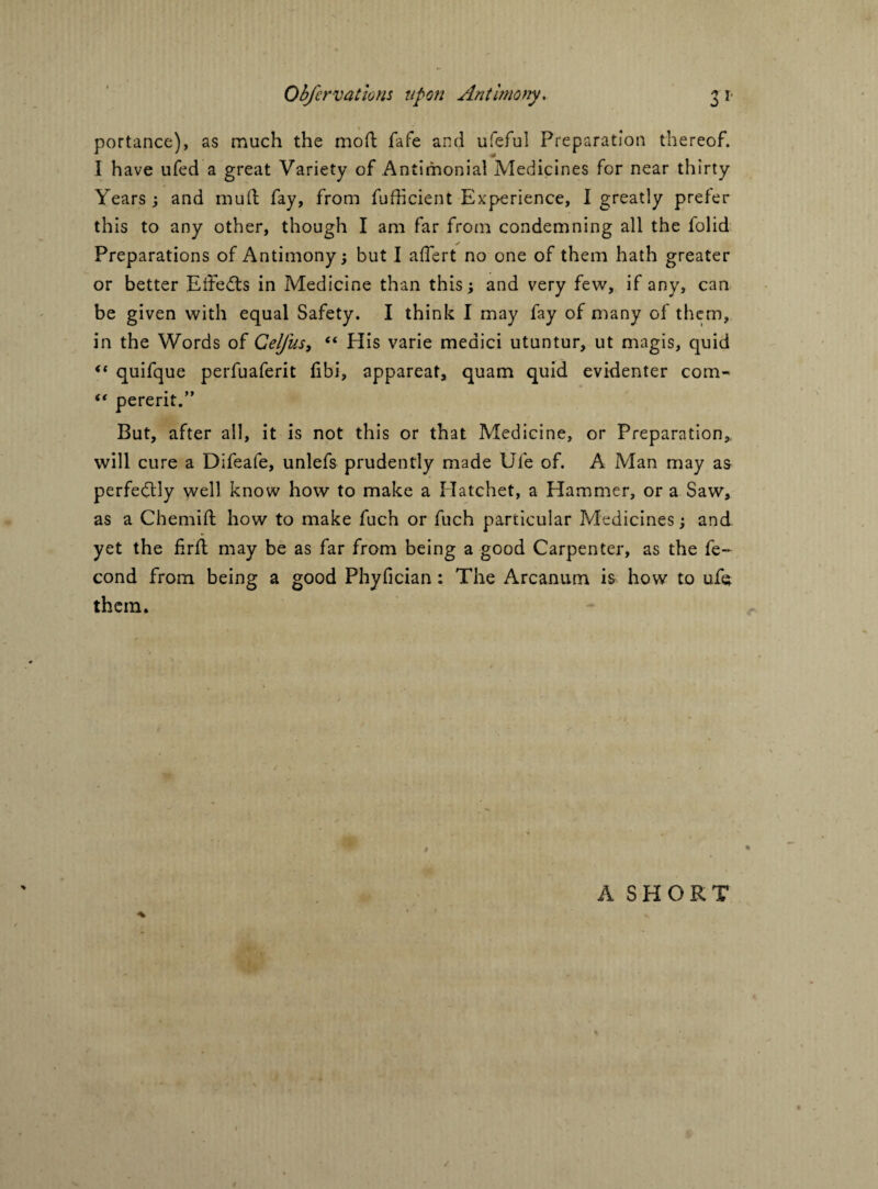 portance), as much the mod fafe and ufeful Preparation thereof. I have ufed a great Variety of Antimonial Medicines for near thirty Years; and mud fay, from diffident Experience, I greatly prefer this to any other, though I am far from condemning all the folid Preparations of Antimony; but I affiert no one of them hath greater or better Eifeds in Medicine than this; and very few, if any, can be given with equal Safety. I think I may fay of many of them, in the Words ot CelJ'us, 44 His varie medici utuntur, ut magis, quid 44 quifque perfuaferit fibi, appareat, quam quid evidenter com- 44 pererit.” But, after all, it is not this or that Medicine, or Preparation, will cure a Difeafe, unlefs prudently made Ufe of. A Man may as perfectly well know how to make a Hatchet, a Hammer, or a Saw, as a Chemid how to make fuch or fuch particular Medicines; and yet the fird may be as far from being a good Carpenter, as the fe- cond from being a good Phyfician: The Arcanum is how to ufe them.