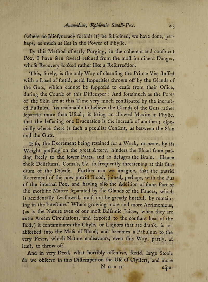 (where no Idiofyncracy forbids it) be fubjoined, we have done, per¬ haps, as much as lies in the Power of Phyfic. By this Method of early Purging, in the coherent and confluent Pox, I have feen feveral refcued from the mod imminent Danger, whofe Recovery looked rather like a Refurredtion. This, furely, is the only Way of cleanflng the Primae Viae fluffed with a Load of foetid, acrid Impurities thrown off by the Glands of the Guts, which cannot be fuppofed to ceafe from their Office, during the Courfe of this Diffemper : And forafmuch as the Pores of the Skin are at this Time very much conftipated by the incruft- ed Puflules, *tis reafonable to believe the Glands of the Guts rather feparate more than Ufual; it being an allowed Maxim in Phyfic, that the leffening one Evacuation is the increafe of another; efpe- cially where there is fuch a peculiar Confent, as between the Skin and the Guts, If fo, the Excrement being retained for a Week, or more, by its Weight prefling on the great Artery, hinders the Blood from paf- flng freely to the lower Parts, and fo deluges the Brain. Hence thofe Deliriums, Coma’s, &c, fo frequently threatening at this Sta¬ dium of the Difeafe. Further can we imagine, that the putrid Recrement of the now putrid Blood, joined, perhaps, with the Pus of the internal Pox, and having alfo the Addition of fome Part of the morbific Matter feparated by the Glands of the Fauces, which is accidentally fwallowed, muff not be greatly hurtful, by remain¬ ing in the Inteffines? Where growing more and more Acrimonious, (as is the Nature even of our moft Balfamic Juices, when they are extra Aream Circulations, and expofed to the conffant heat of the Body) it contaminates the Chyle, or Liquors that are drank, is re- abforbed into the Mafs of Blood, and becomes a Pabulum to the very Fever, which Nature endeavours, even this Way, partly, at leaft, to throw off. And in very Deed, what horribly offenfive, foetid, large Stools do we obferve in this Diffemper on the Ufe of Clyfters, and more N n n n efne-